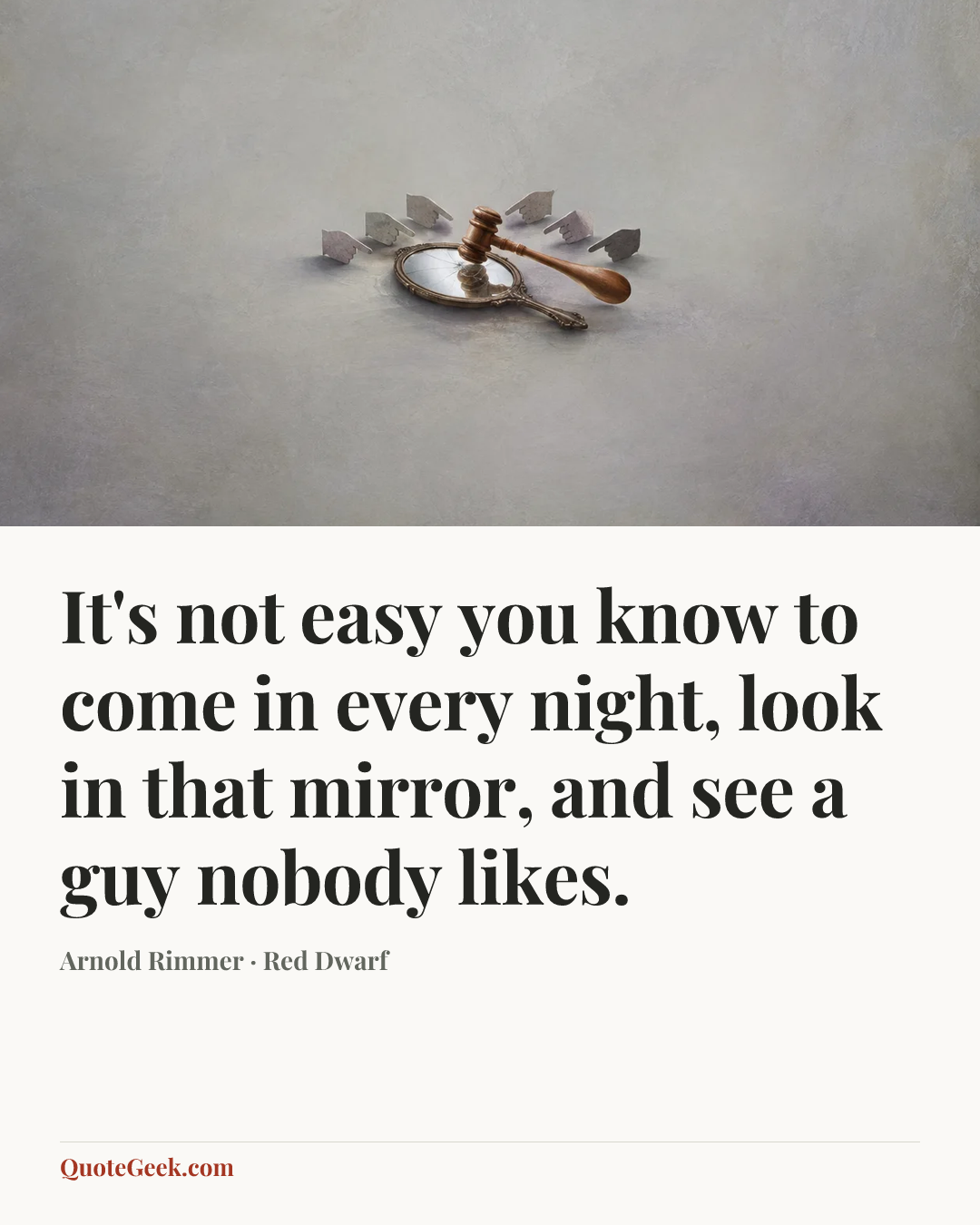 “It's not easy you know to come in every night, look in that
mirror, and see a guy nobody likes.” — Arnold Rimmer · Red Dwarf. Illustrated QuoteGeek card.