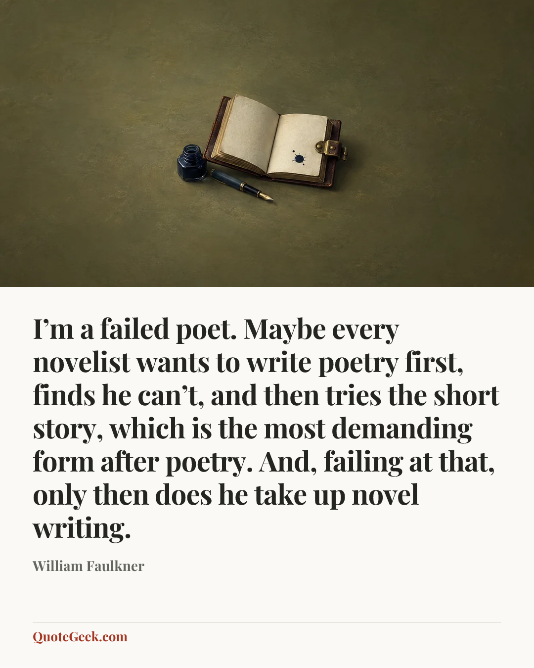 “I’m a failed poet. Maybe every novelist wants to write poetry first, finds he can’t, and then tries the short story, which is the most demanding form after poetry. And, failing at that, only then does he take up novel writing.” — William Faulkner. Illustrated QuoteGeek card.