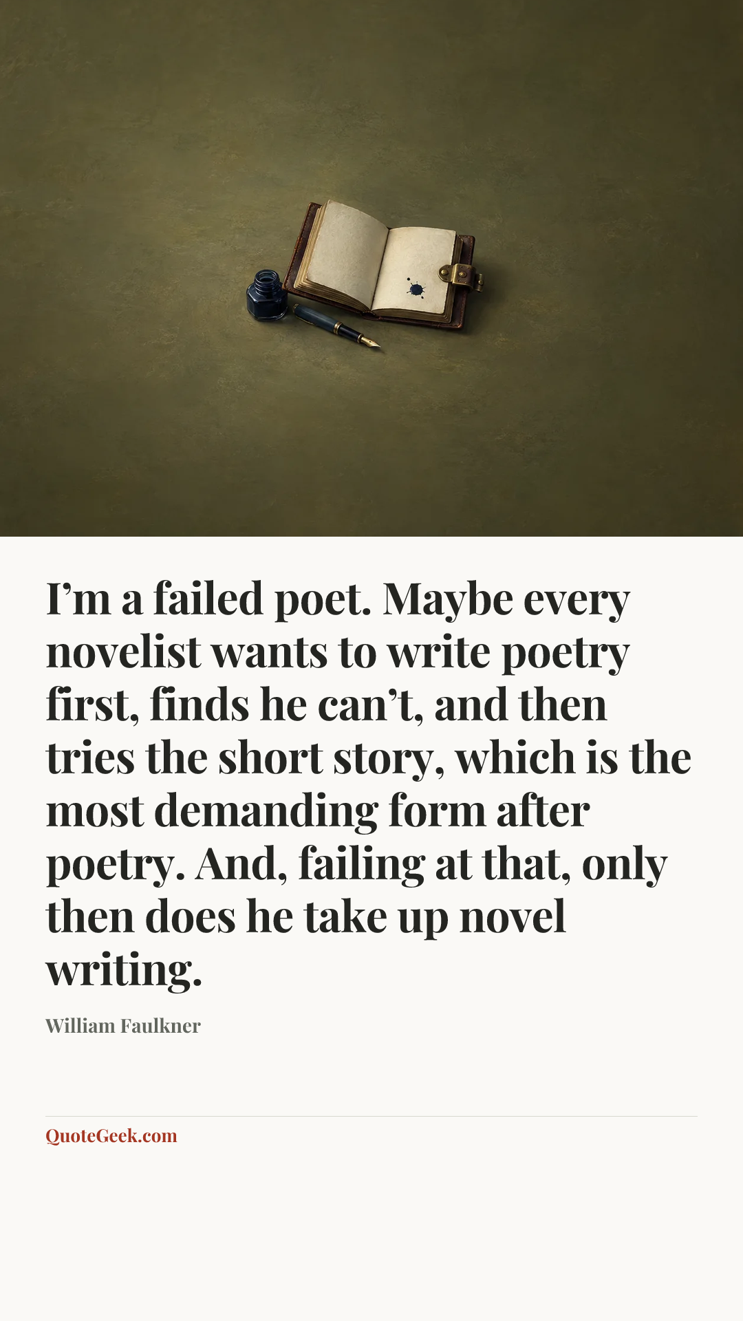 “I’m a failed poet. Maybe every novelist wants to write poetry first, finds he can’t, and then tries the short story, which is the most demanding form after poetry. And, failing at that, only then does he take up novel writing.” — William Faulkner. Illustrated QuoteGeek card.