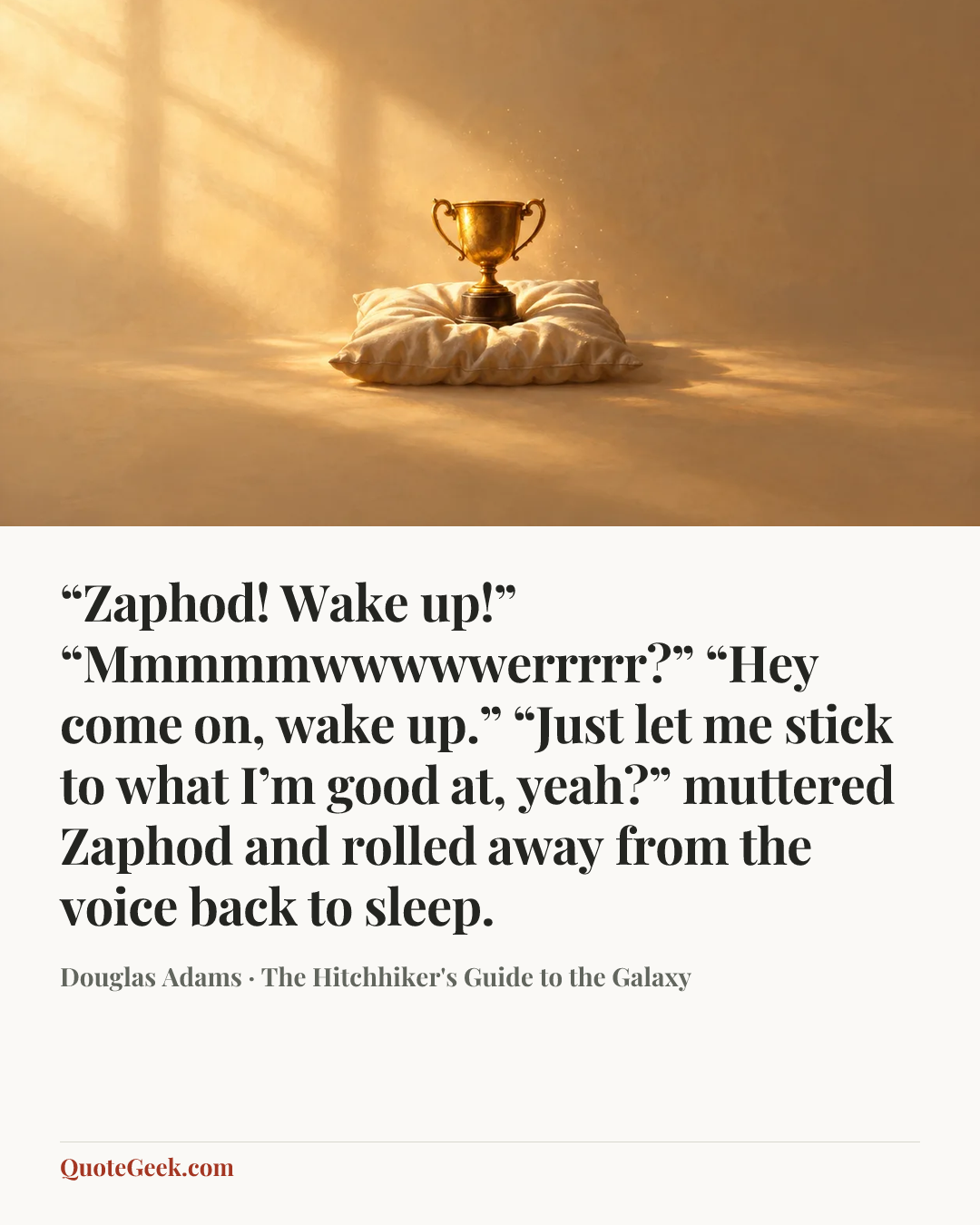 ““Zaphod! Wake up!”
“Mmmmmwwwwwerrrrr?”
“Hey come on, wake up.”
“Just let me stick to what I’m good at, yeah?” muttered Zaphod and rolled away from the voice back to sleep.” — Douglas Adams · The Hitchhiker's Guide to the Galaxy. Illustrated QuoteGeek card.