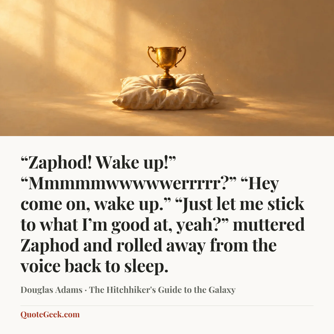 ““Zaphod! Wake up!”
“Mmmmmwwwwwerrrrr?”
“Hey come on, wake up.”
“Just let me stick to what I’m good at, yeah?” muttered Zaphod and rolled away from the voice back to sleep.” — Douglas Adams · The Hitchhiker's Guide to the Galaxy. Illustrated QuoteGeek card.
