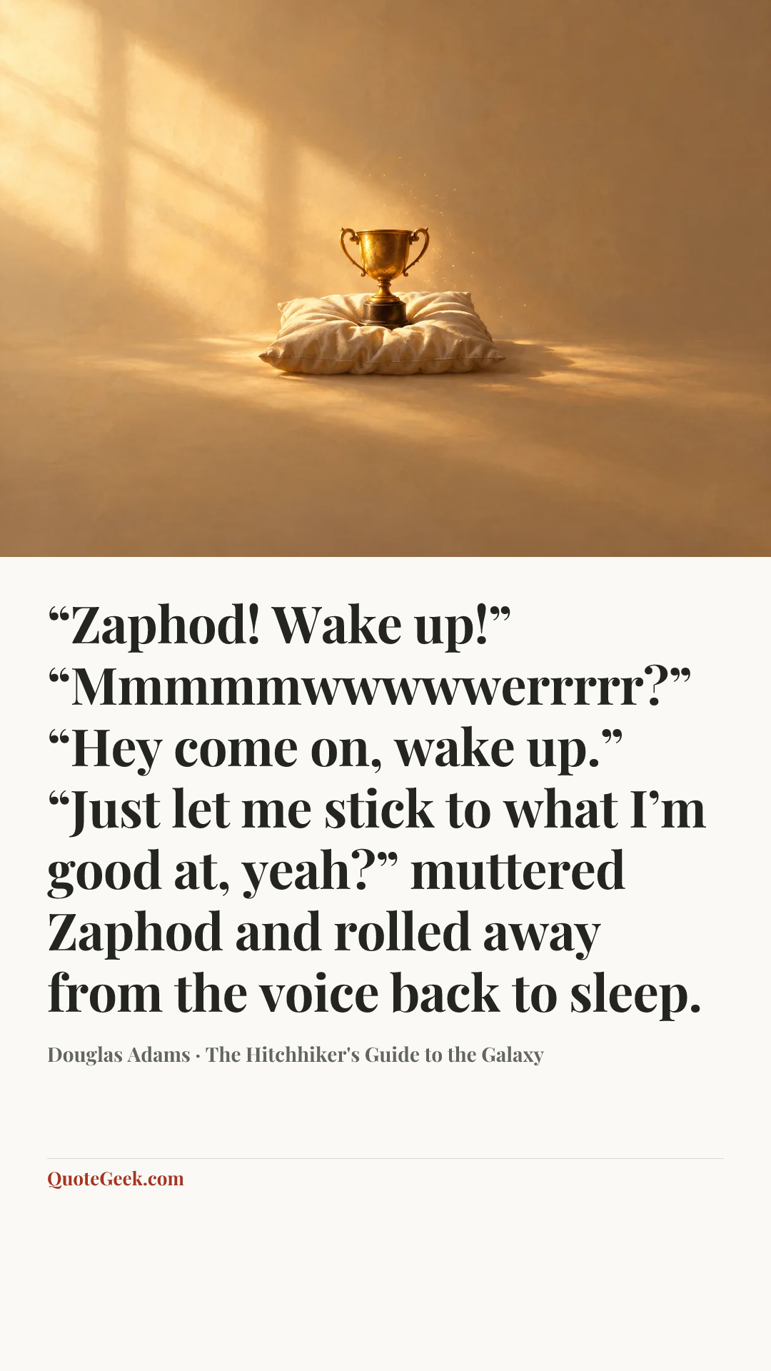 ““Zaphod! Wake up!”
“Mmmmmwwwwwerrrrr?”
“Hey come on, wake up.”
“Just let me stick to what I’m good at, yeah?” muttered Zaphod and rolled away from the voice back to sleep.” — Douglas Adams · The Hitchhiker's Guide to the Galaxy. Illustrated QuoteGeek card.