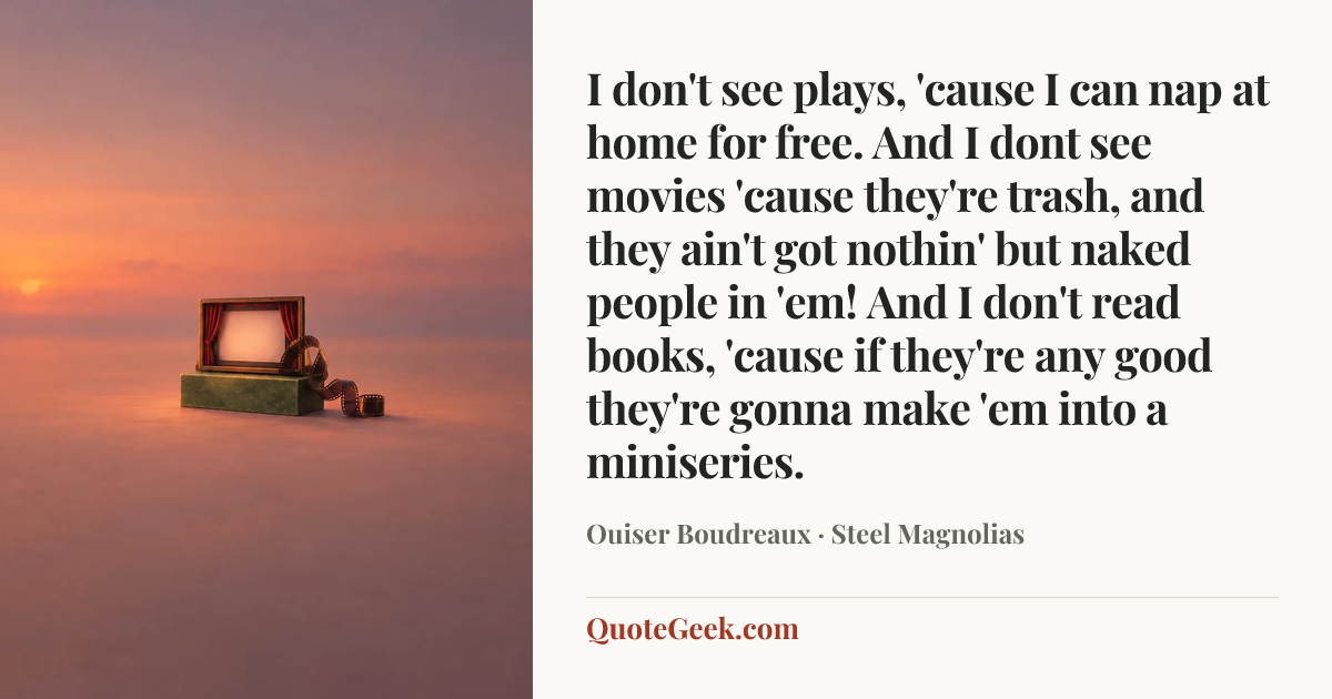 “I don't see plays, 'cause I can nap at home for free. And I dont see movies 'cause they're trash, and they ain't got nothin' but naked people in 'em! And I don't read books, 'cause if they're any good they're gonna make 'em into a miniseries.” — Ouiser Boudreaux · Steel Magnolias. Illustrated QuoteGeek card.