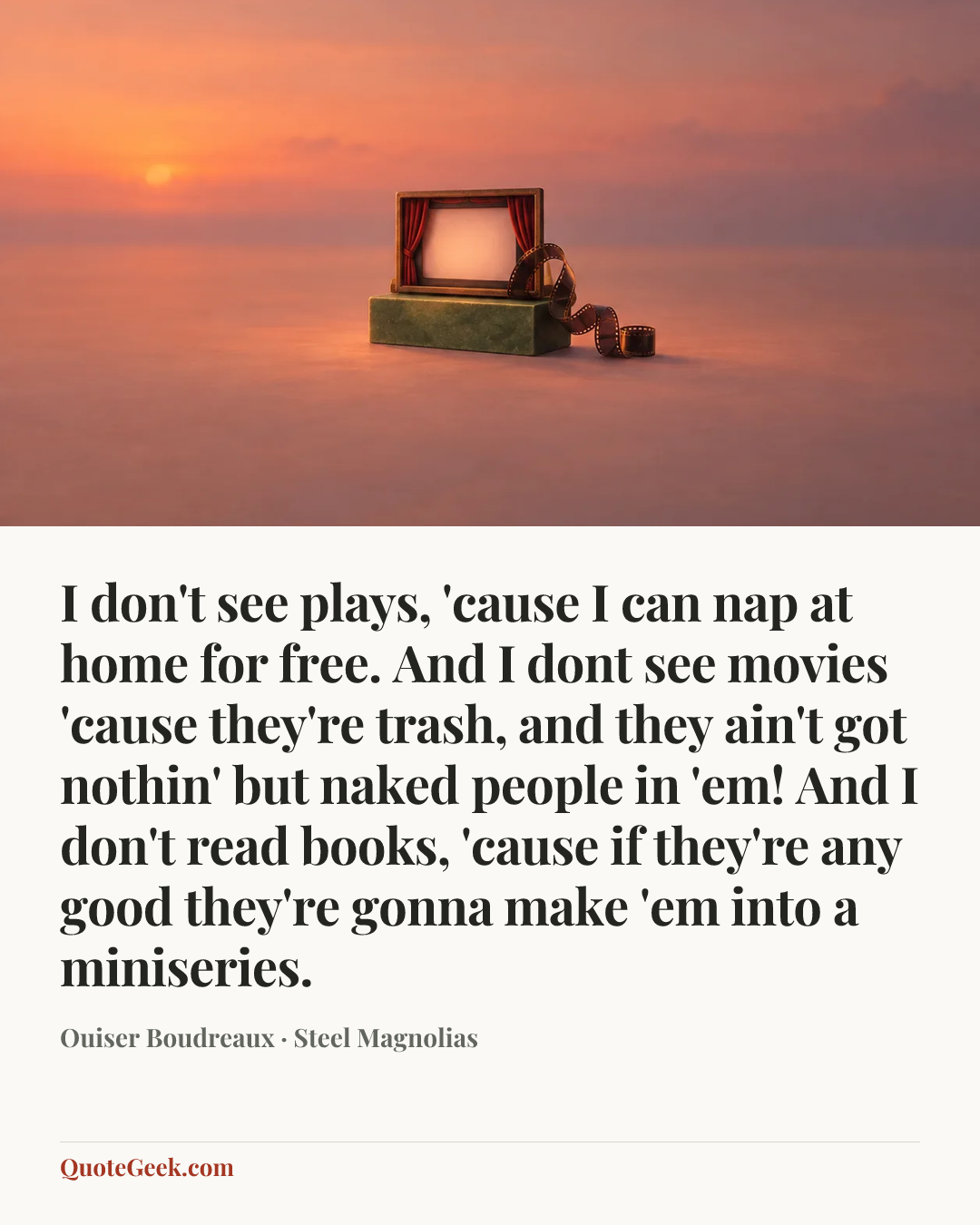 “I don't see plays, 'cause I can nap at home for free. And I dont see movies 'cause they're trash, and they ain't got nothin' but naked people in 'em! And I don't read books, 'cause if they're any good they're gonna make 'em into a miniseries.” — Ouiser Boudreaux · Steel Magnolias. Illustrated QuoteGeek card.