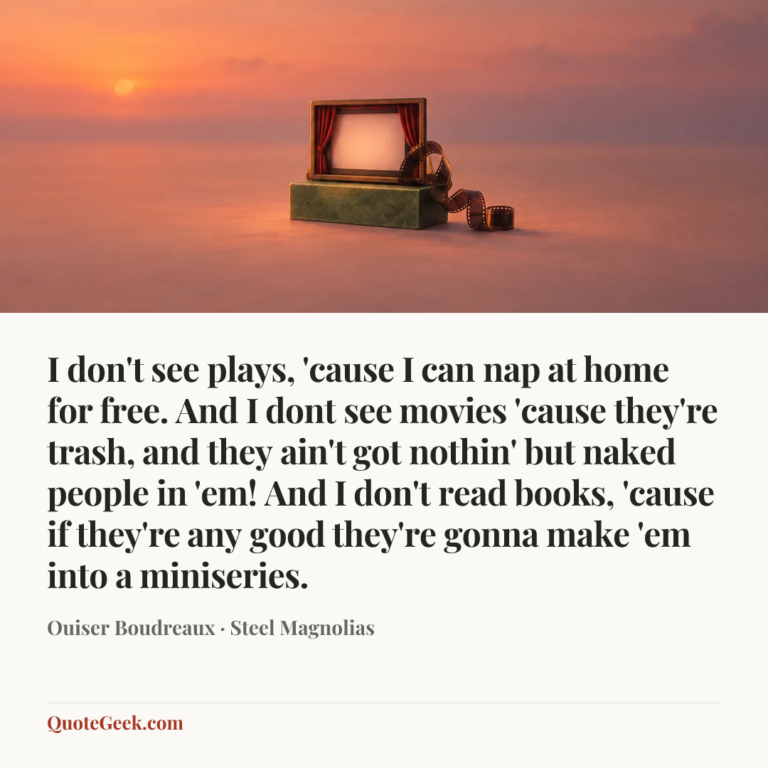 “I don't see plays, 'cause I can nap at home for free. And I dont see movies 'cause they're trash, and they ain't got nothin' but naked people in 'em! And I don't read books, 'cause if they're any good they're gonna make 'em into a miniseries.” — Ouiser Boudreaux · Steel Magnolias. Illustrated QuoteGeek card.