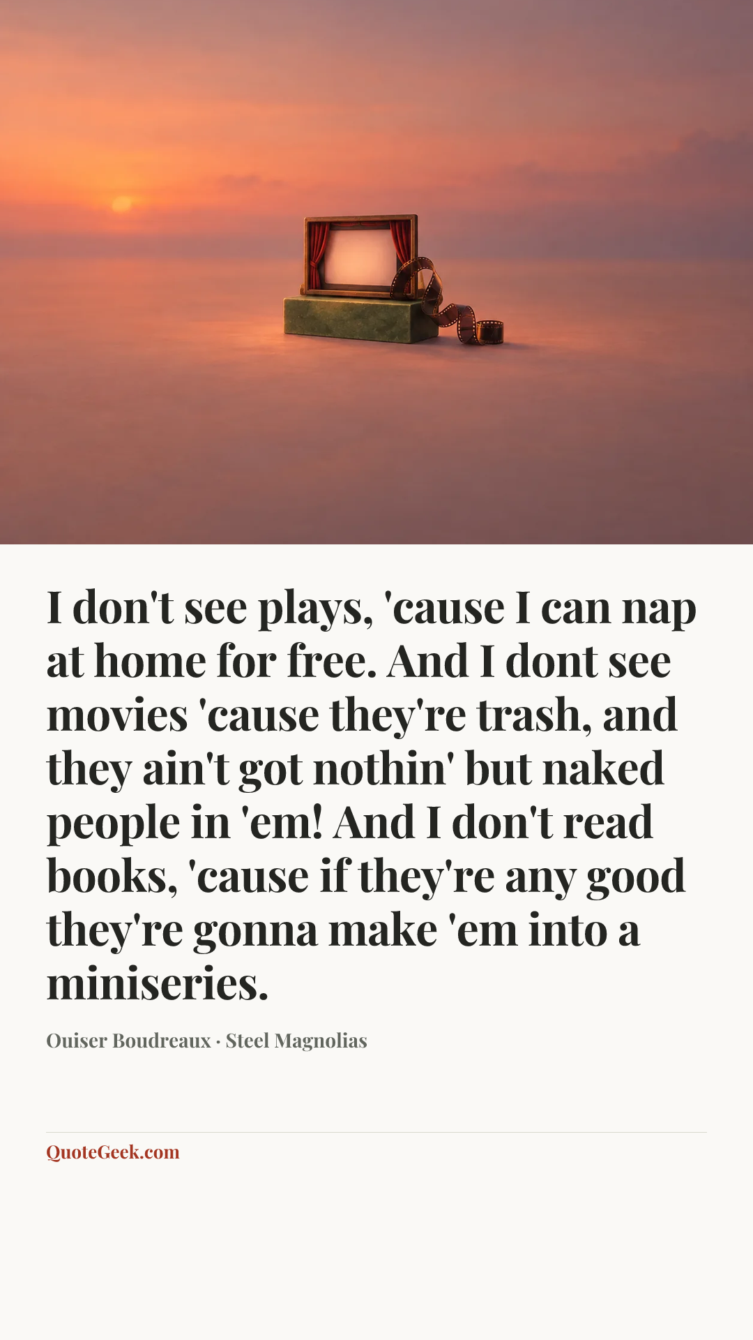 “I don't see plays, 'cause I can nap at home for free. And I dont see movies 'cause they're trash, and they ain't got nothin' but naked people in 'em! And I don't read books, 'cause if they're any good they're gonna make 'em into a miniseries.” — Ouiser Boudreaux · Steel Magnolias. Illustrated QuoteGeek card.