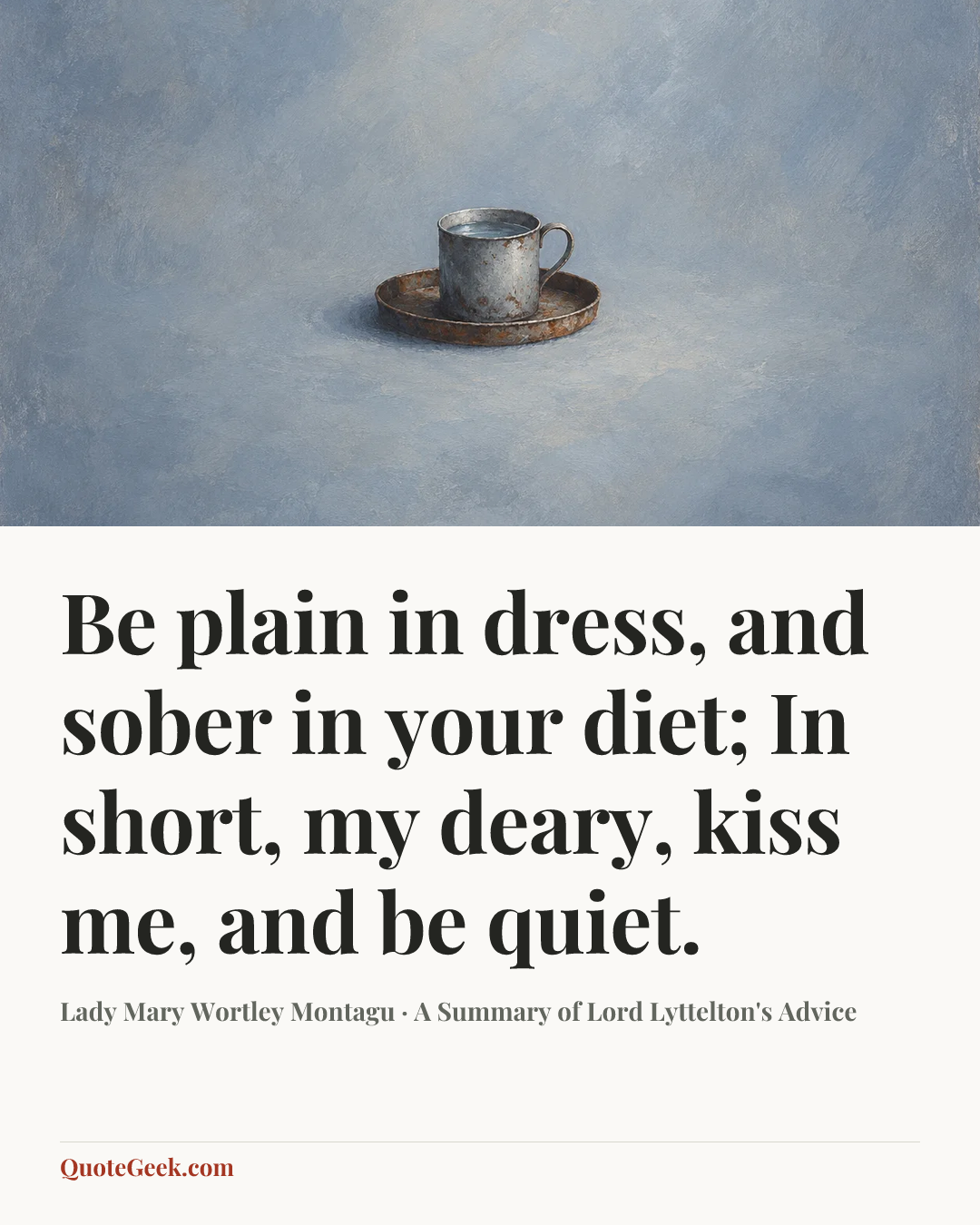 “Be plain in dress, and sober in your diet;
In short, my deary, kiss me, and be quiet.” — Lady Mary Wortley Montagu · A Summary of Lord Lyttelton's Advice. Illustrated QuoteGeek card.