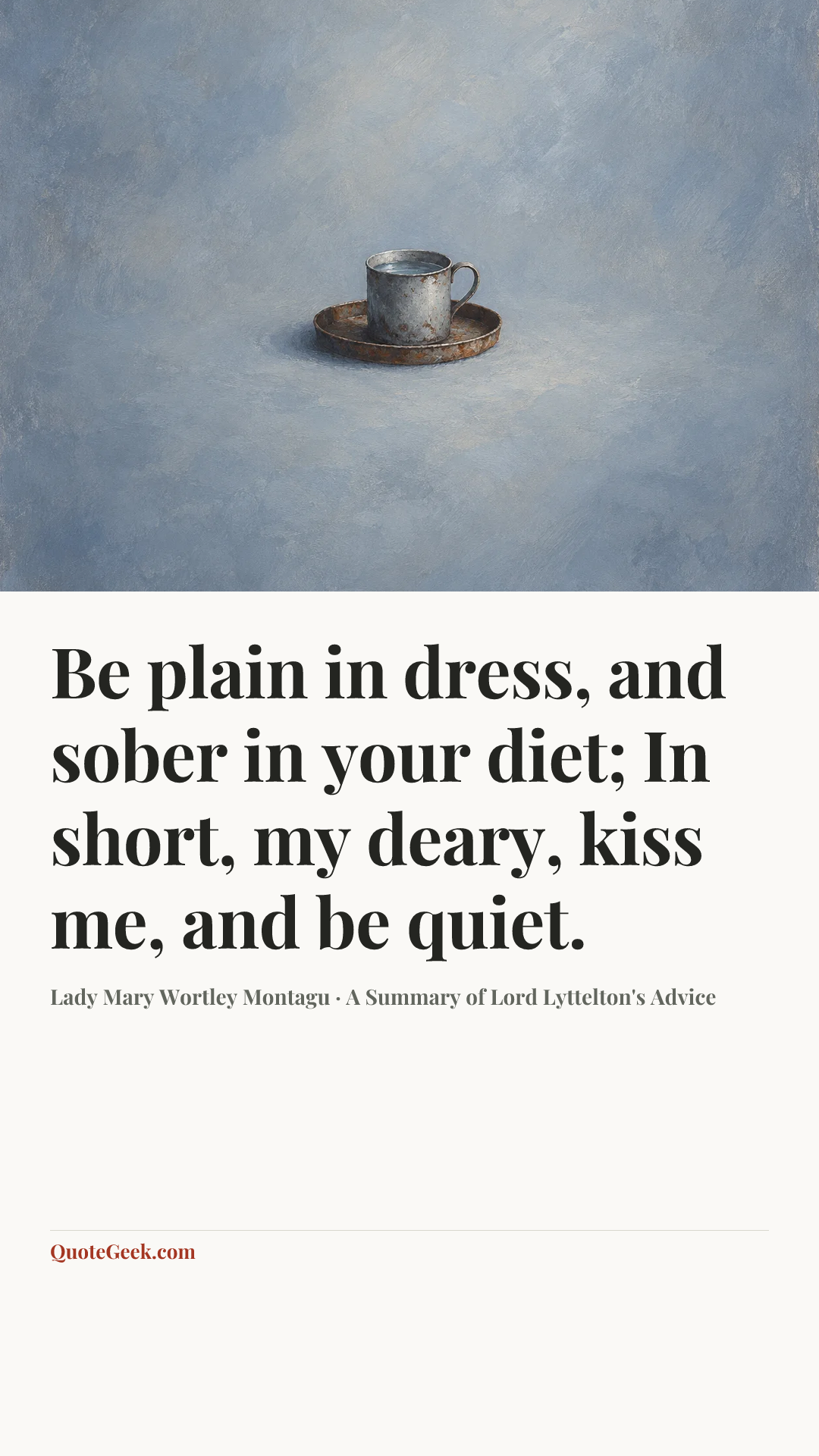 “Be plain in dress, and sober in your diet;
In short, my deary, kiss me, and be quiet.” — Lady Mary Wortley Montagu · A Summary of Lord Lyttelton's Advice. Illustrated QuoteGeek card.