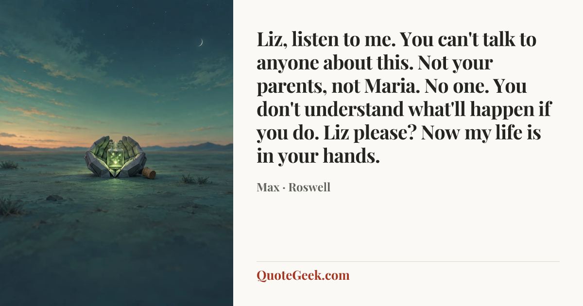 “Liz, listen to me. You can't talk to anyone about this. Not your parents, not Maria. No one. You don't understand what'll happen if you do. Liz please? Now my life is in your hands.” — Max · Roswell. Illustrated QuoteGeek card.