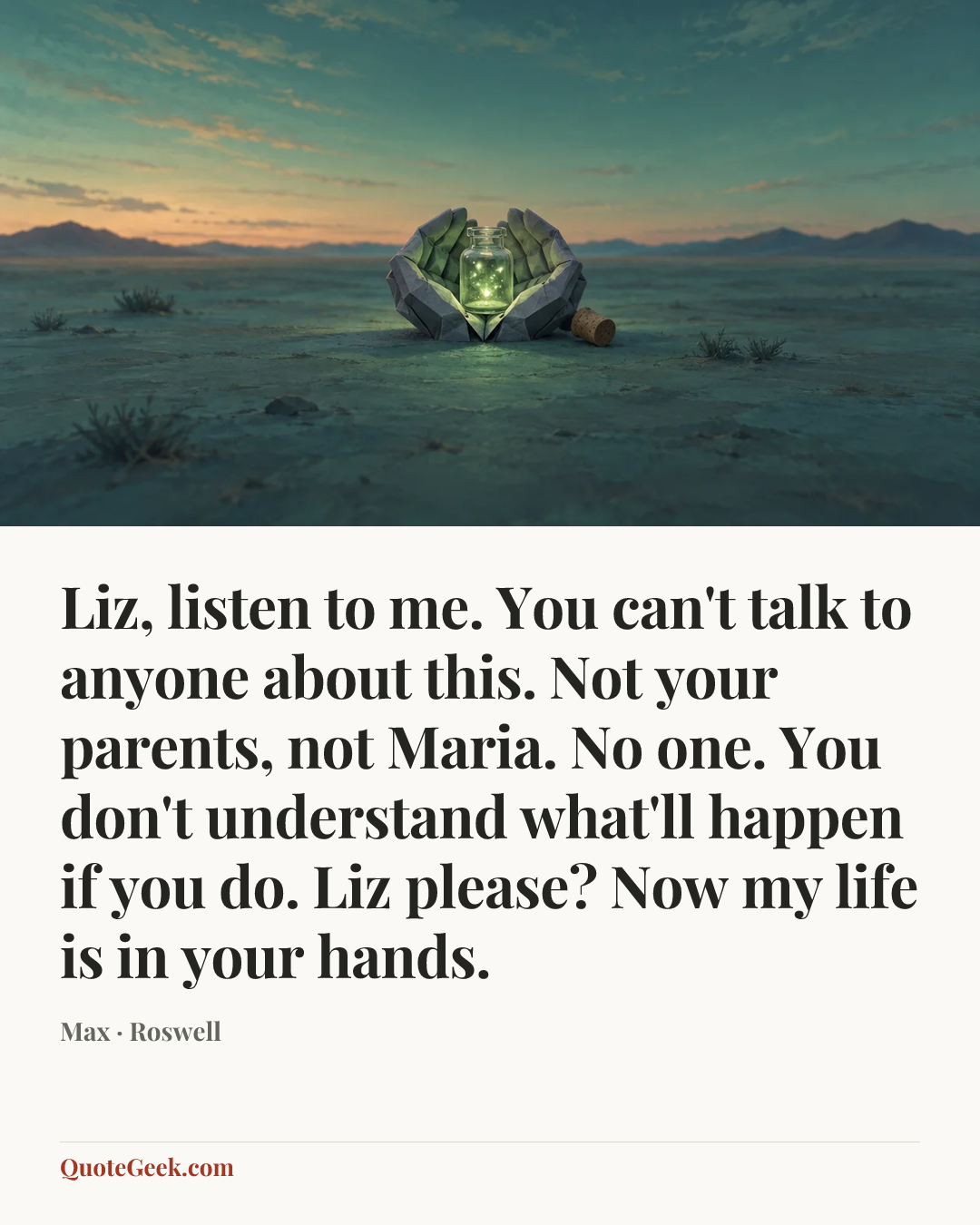 “Liz, listen to me. You can't talk to anyone about this. Not your parents, not Maria. No one. You don't understand what'll happen if you do. Liz please? Now my life is in your hands.” — Max · Roswell. Illustrated QuoteGeek card.