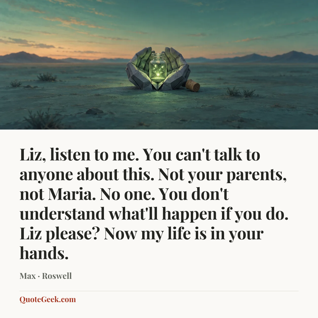 “Liz, listen to me. You can't talk to anyone about this. Not your parents, not Maria. No one. You don't understand what'll happen if you do. Liz please? Now my life is in your hands.” — Max · Roswell. Illustrated QuoteGeek card.