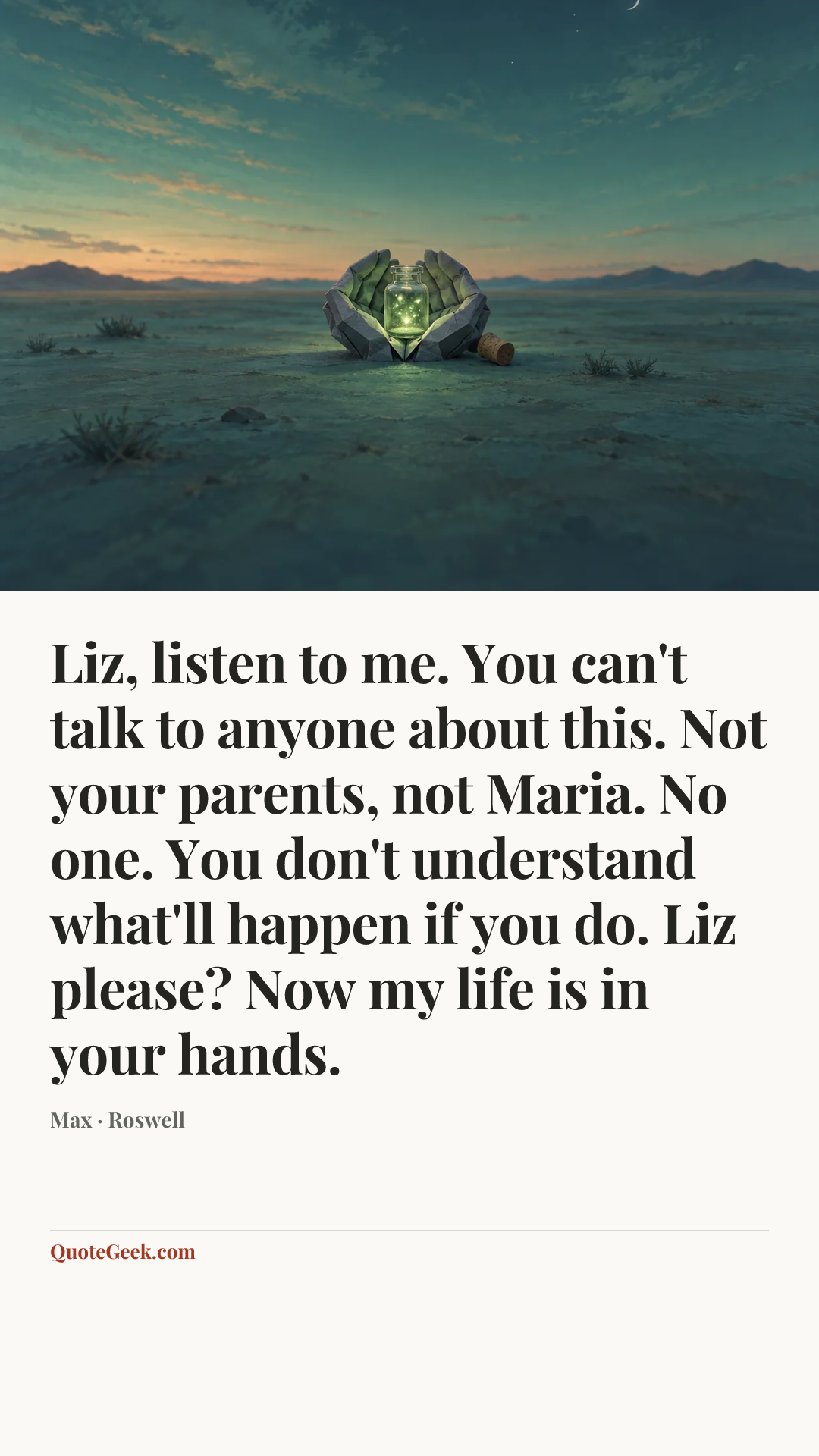 “Liz, listen to me. You can't talk to anyone about this. Not your parents, not Maria. No one. You don't understand what'll happen if you do. Liz please? Now my life is in your hands.” — Max · Roswell. Illustrated QuoteGeek card.