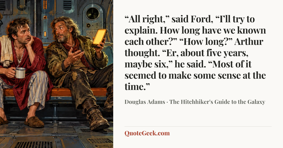 ““All right,” said Ford, “I’ll try to explain. How long have we known each other?”
“How long?” Arthur thought. “Er, about five years, maybe six,” he said. “Most of it seemed to make some sense at the time.”” — Douglas Adams · The Hitchhiker's Guide to the Galaxy. Illustrated QuoteGeek card.