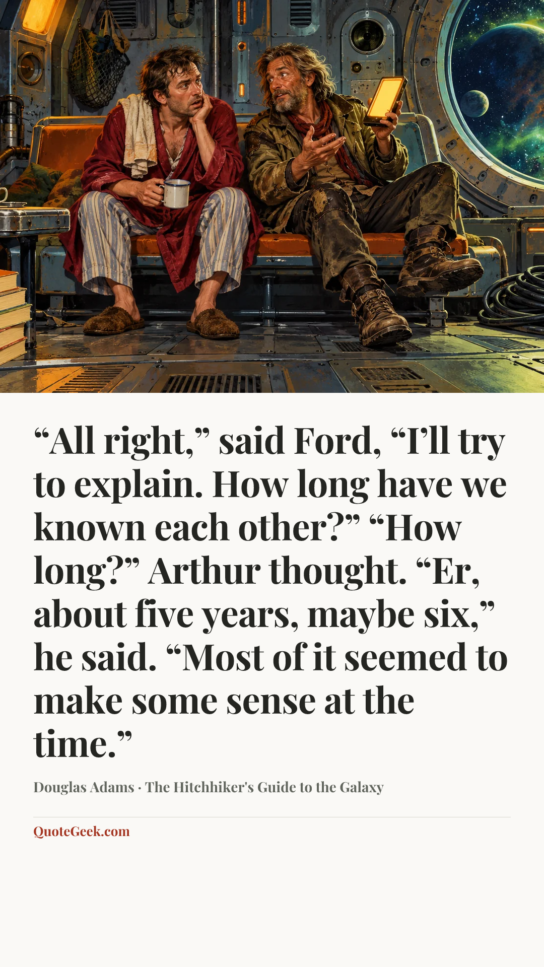 ““All right,” said Ford, “I’ll try to explain. How long have we known each other?”
“How long?” Arthur thought. “Er, about five years, maybe six,” he said. “Most of it seemed to make some sense at the time.”” — Douglas Adams · The Hitchhiker's Guide to the Galaxy. Illustrated QuoteGeek card.