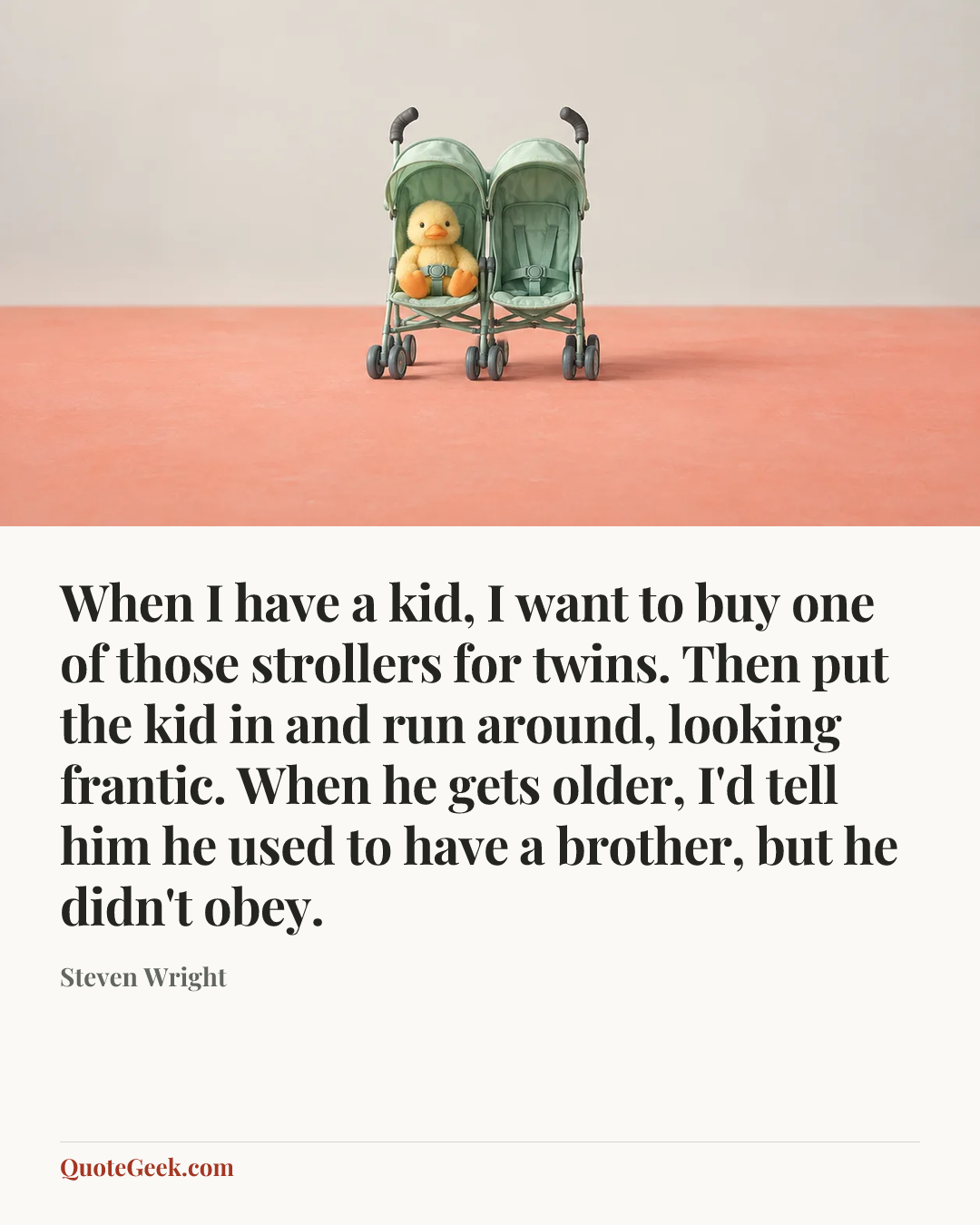 “When I have a kid, I want to buy one of those strollers for twins. Then put the kid in and run around, looking frantic. When he gets older, I'd tell him he used to have a brother, but he didn't obey.” — Steven Wright. Illustrated QuoteGeek card.