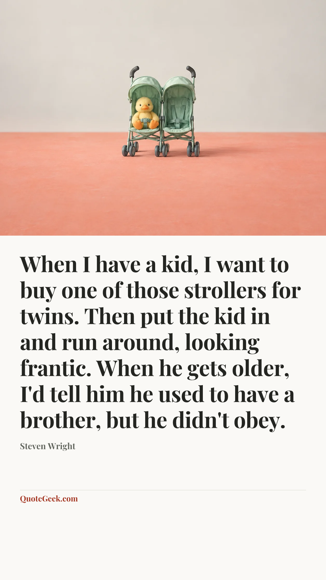 “When I have a kid, I want to buy one of those strollers for twins. Then put the kid in and run around, looking frantic. When he gets older, I'd tell him he used to have a brother, but he didn't obey.” — Steven Wright. Illustrated QuoteGeek card.