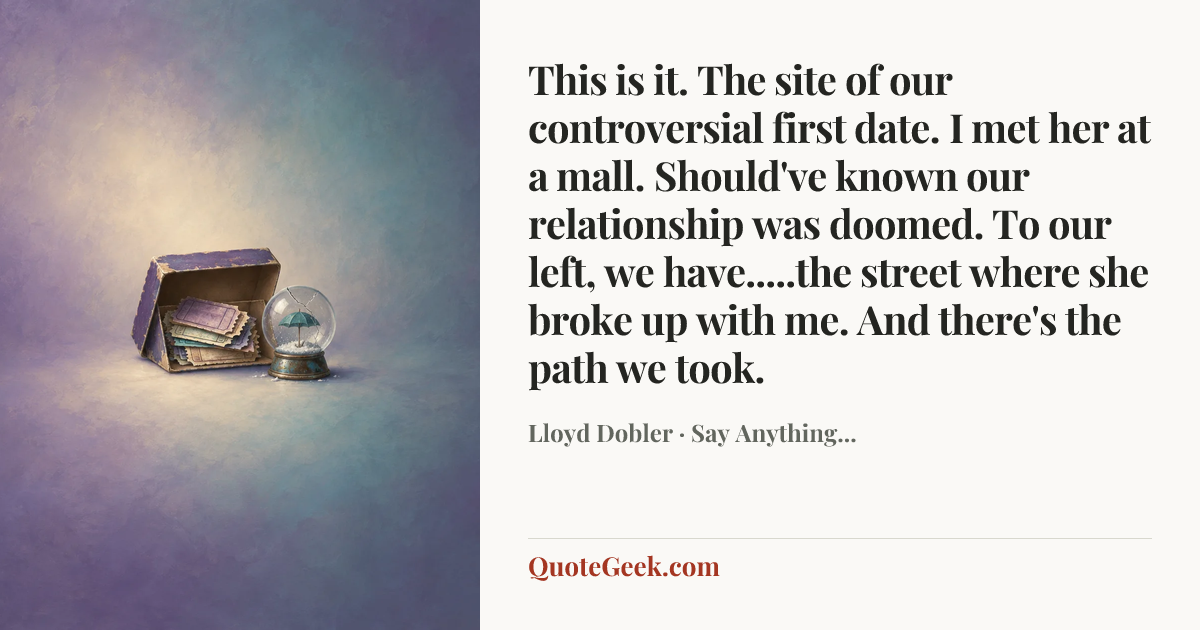 “This is it. The site of our controversial first date. I met her at a mall. Should've known our relationship was doomed. To our left, we have.....the street where she broke up with me. And there's the path we took.” — Lloyd Dobler · Say Anything.... Illustrated QuoteGeek card.