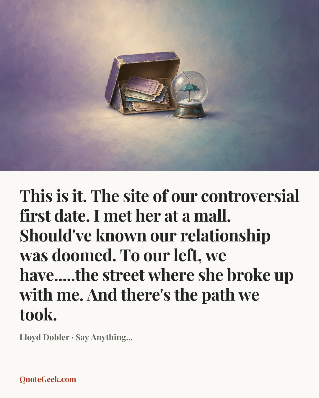 “This is it. The site of our controversial first date. I met her at a mall. Should've known our relationship was doomed. To our left, we have.....the street where she broke up with me. And there's the path we took.” — Lloyd Dobler · Say Anything.... Illustrated QuoteGeek card.