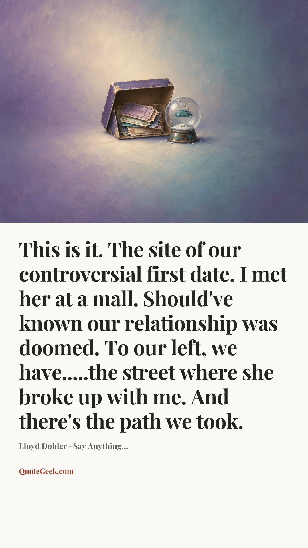 “This is it. The site of our controversial first date. I met her at a mall. Should've known our relationship was doomed. To our left, we have.....the street where she broke up with me. And there's the path we took.” — Lloyd Dobler · Say Anything.... Illustrated QuoteGeek card.