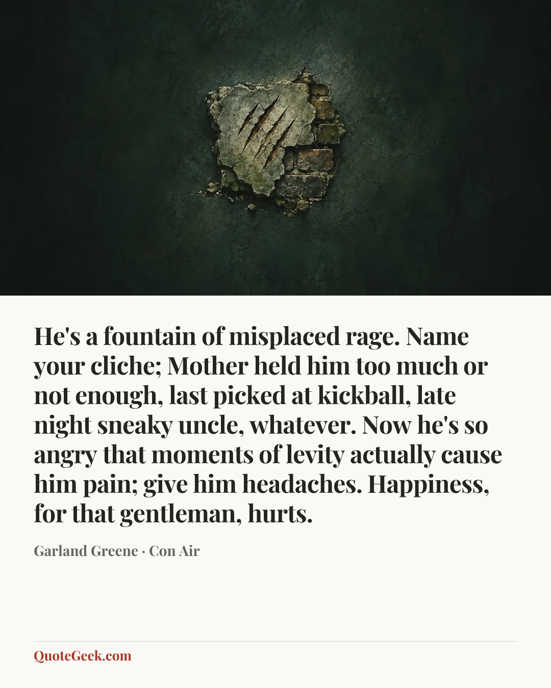 “He's a fountain of misplaced rage. Name your cliche; Mother held him too much or not enough, last picked at kickball, late night sneaky uncle, whatever. Now he's so angry that moments of levity actually cause him pain; give him headaches. Happiness, for that gentleman, hurts.” — Garland Greene · Con Air. Illustrated QuoteGeek card.