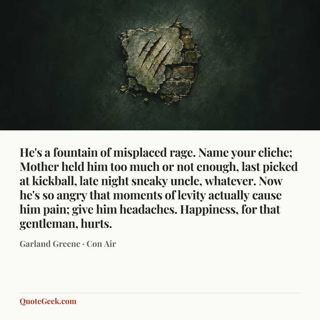 “He's a fountain of misplaced rage. Name your cliche; Mother held him too much or not enough, last picked at kickball, late night sneaky uncle, whatever. Now he's so angry that moments of levity actually cause him pain; give him headaches. Happiness, for that gentleman, hurts.” — Garland Greene · Con Air. Illustrated QuoteGeek card.