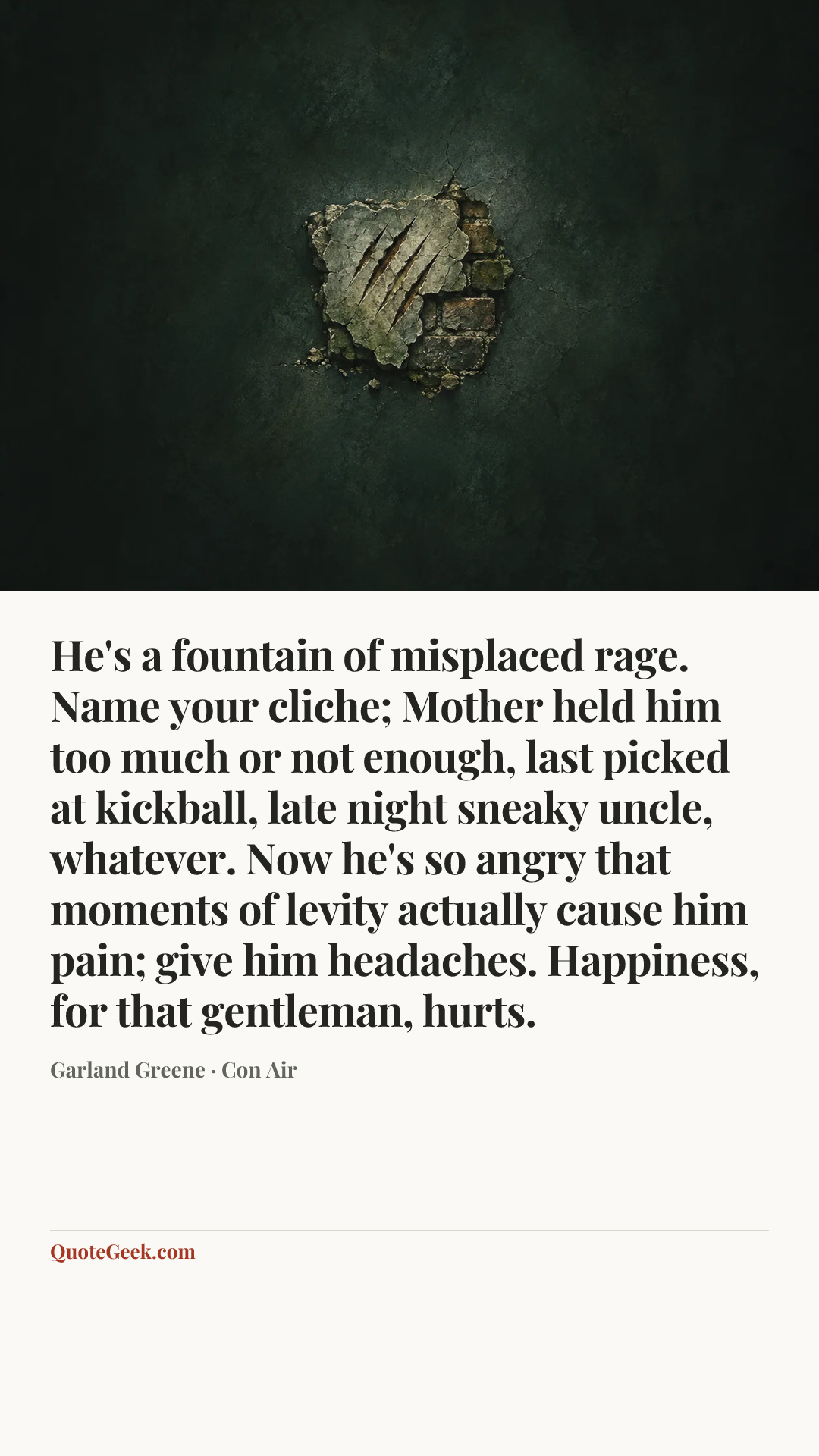 “He's a fountain of misplaced rage. Name your cliche; Mother held him too much or not enough, last picked at kickball, late night sneaky uncle, whatever. Now he's so angry that moments of levity actually cause him pain; give him headaches. Happiness, for that gentleman, hurts.” — Garland Greene · Con Air. Illustrated QuoteGeek card.