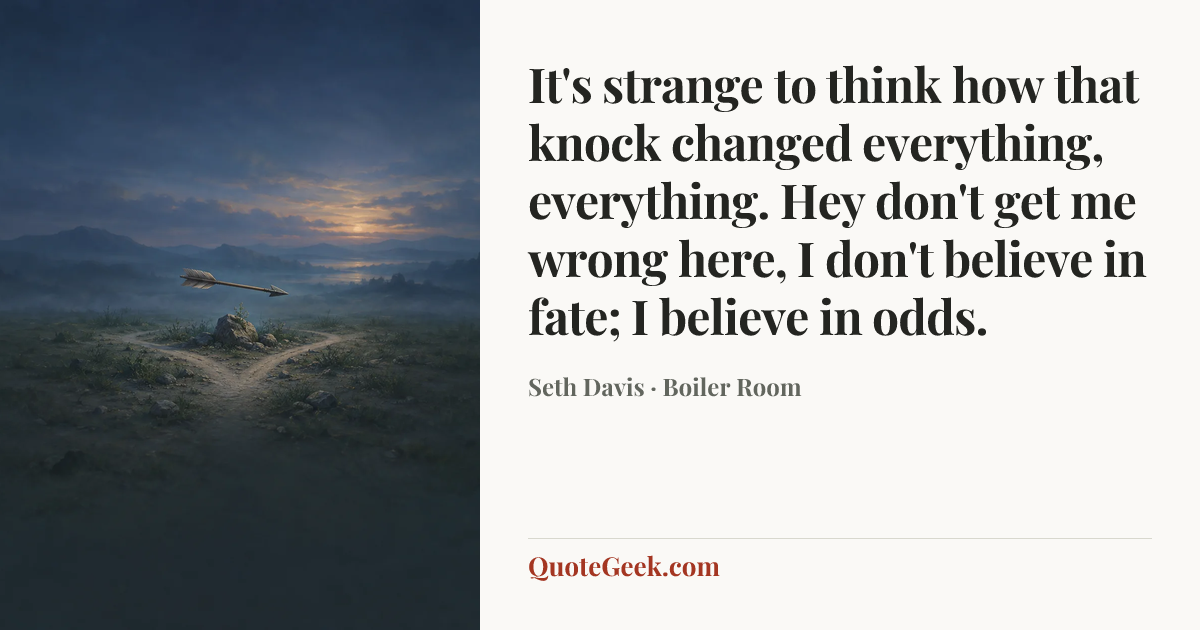 “It's strange to think how that knock changed everything, everything. Hey don't get me wrong here, I don't believe in fate; I believe in odds.” — Seth Davis · Boiler Room. Illustrated QuoteGeek card.