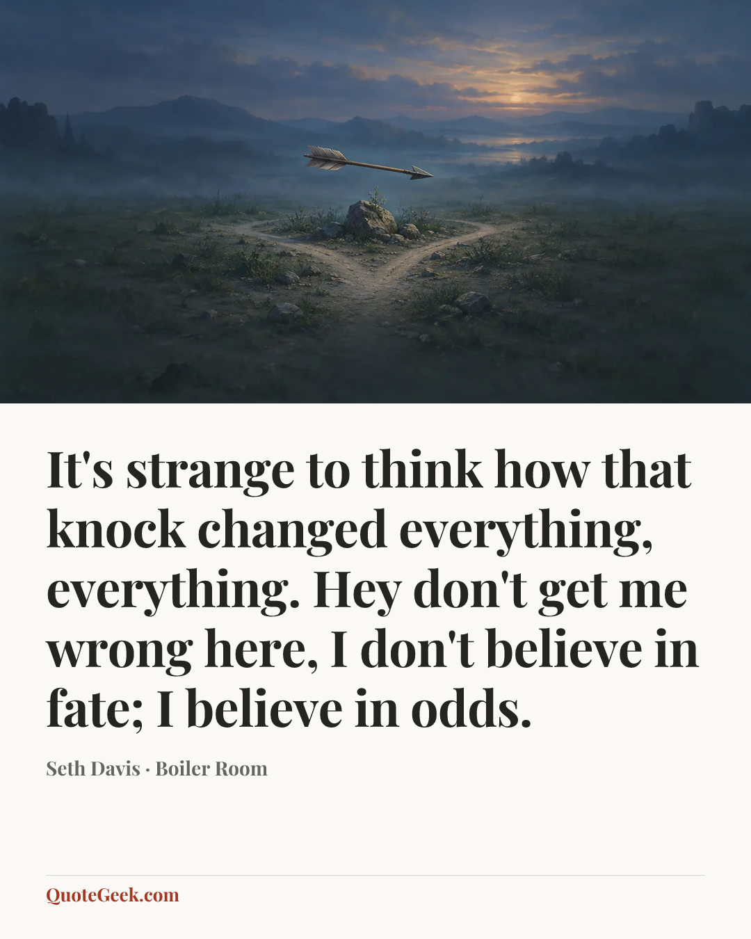 “It's strange to think how that knock changed everything, everything. Hey don't get me wrong here, I don't believe in fate; I believe in odds.” — Seth Davis · Boiler Room. Illustrated QuoteGeek card.