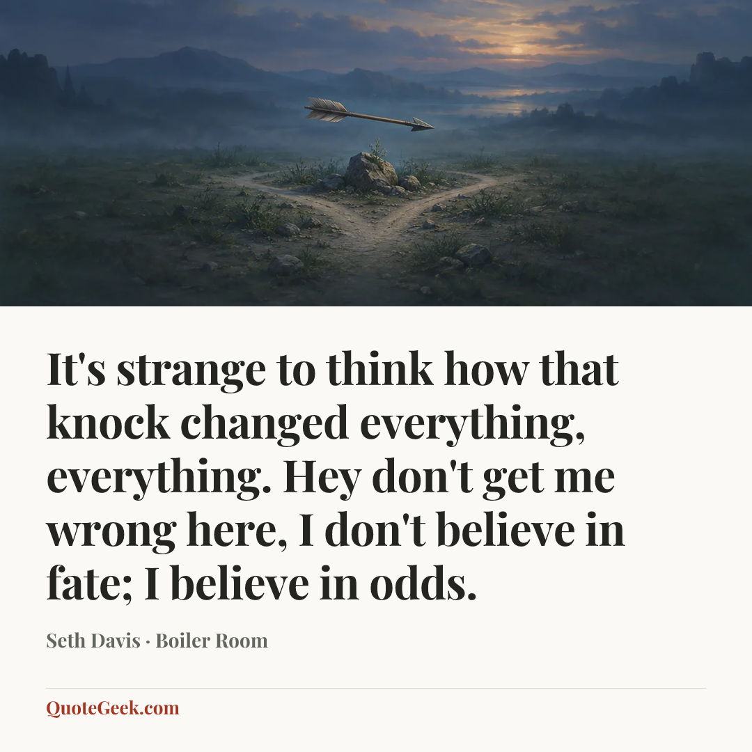 “It's strange to think how that knock changed everything, everything. Hey don't get me wrong here, I don't believe in fate; I believe in odds.” — Seth Davis · Boiler Room. Illustrated QuoteGeek card.