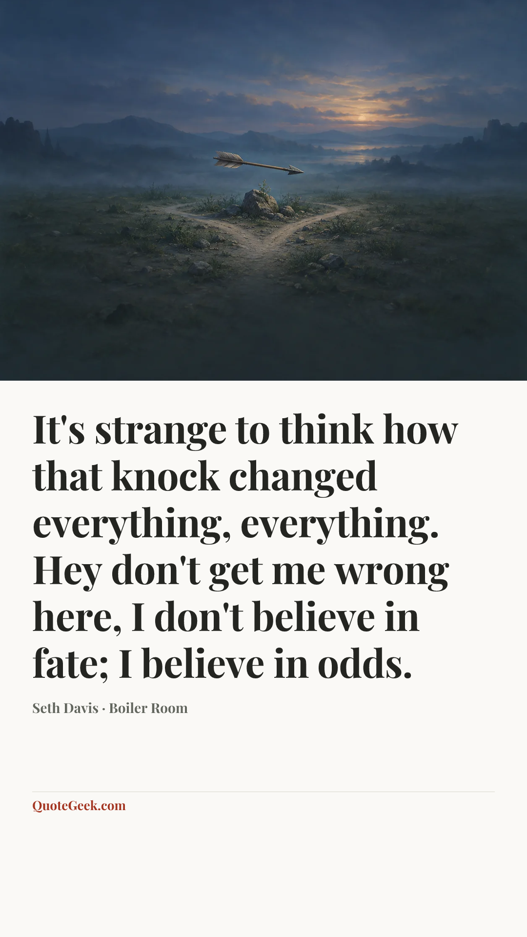 “It's strange to think how that knock changed everything, everything. Hey don't get me wrong here, I don't believe in fate; I believe in odds.” — Seth Davis · Boiler Room. Illustrated QuoteGeek card.