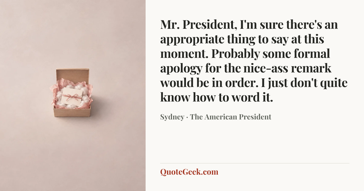 “Mr. President, I'm sure there's an appropriate thing to say at this moment. Probably some formal apology for the nice-ass remark would be in order. I just don't quite know how to word it.” — Sydney · The American President. Illustrated QuoteGeek card.