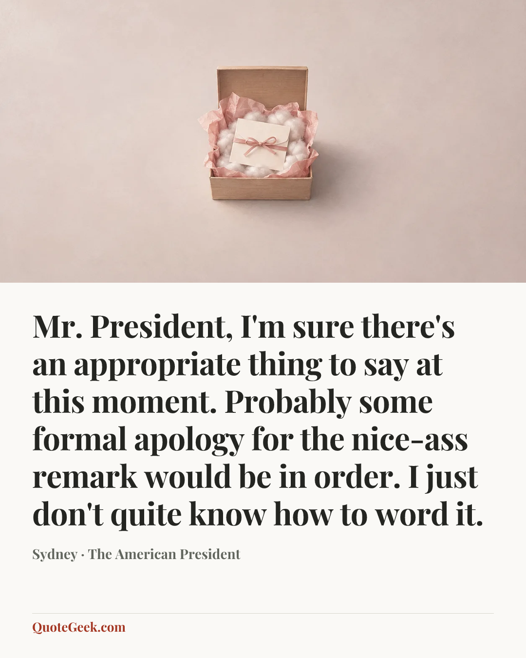 “Mr. President, I'm sure there's an appropriate thing to say at this moment. Probably some formal apology for the nice-ass remark would be in order. I just don't quite know how to word it.” — Sydney · The American President. Illustrated QuoteGeek card.