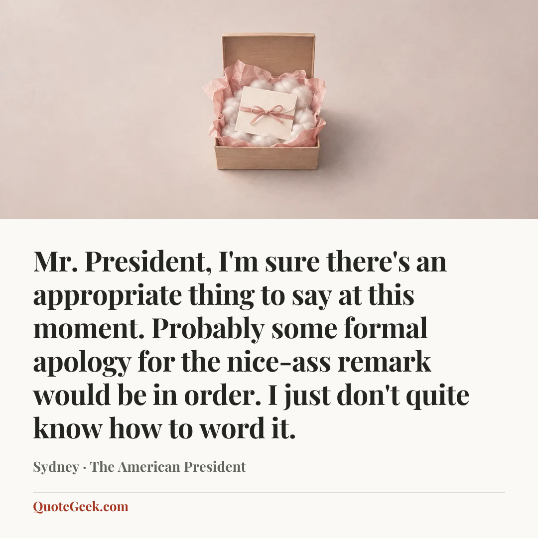 “Mr. President, I'm sure there's an appropriate thing to say at this moment. Probably some formal apology for the nice-ass remark would be in order. I just don't quite know how to word it.” — Sydney · The American President. Illustrated QuoteGeek card.