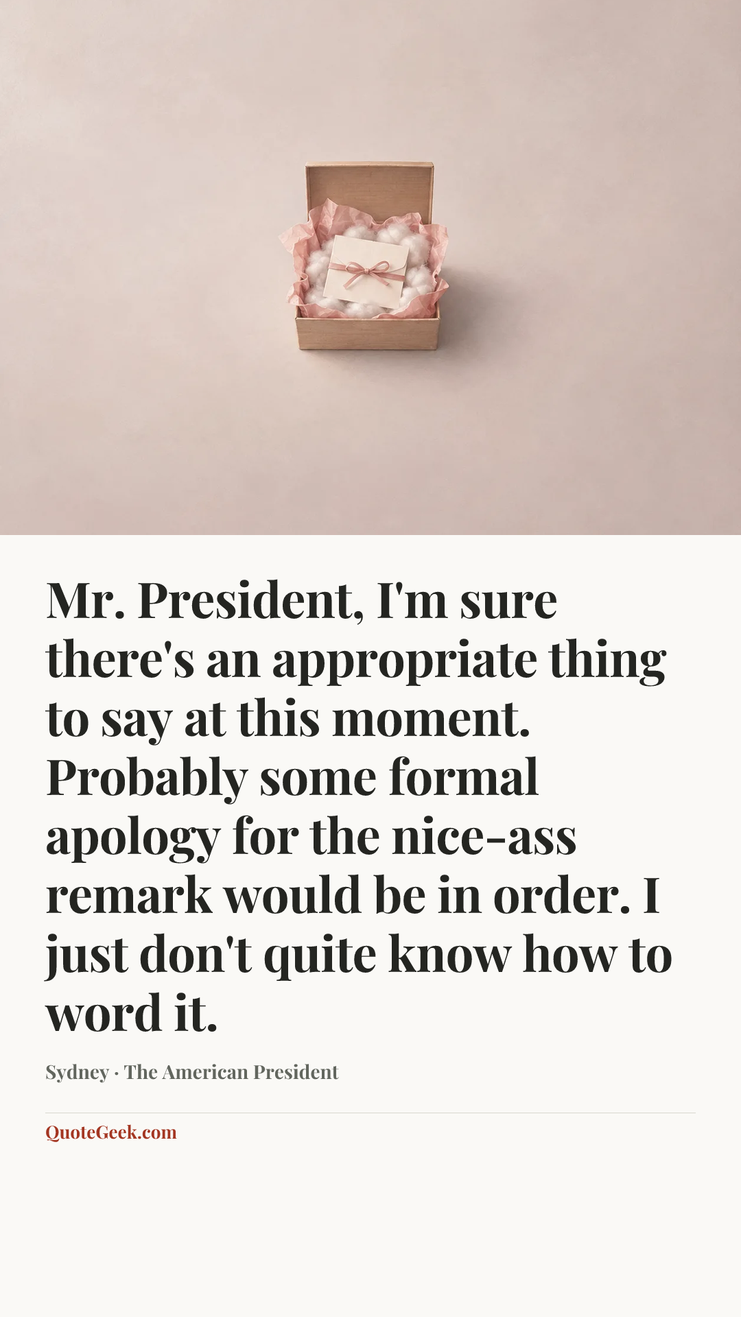 “Mr. President, I'm sure there's an appropriate thing to say at this moment. Probably some formal apology for the nice-ass remark would be in order. I just don't quite know how to word it.” — Sydney · The American President. Illustrated QuoteGeek card.