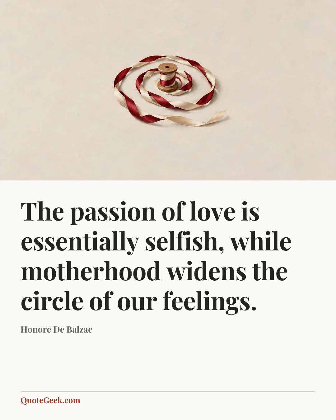 “The passion of love is essentially selfish, while motherhood widens the circle of our feelings.” — Honore De Balzac. Illustrated QuoteGeek card.