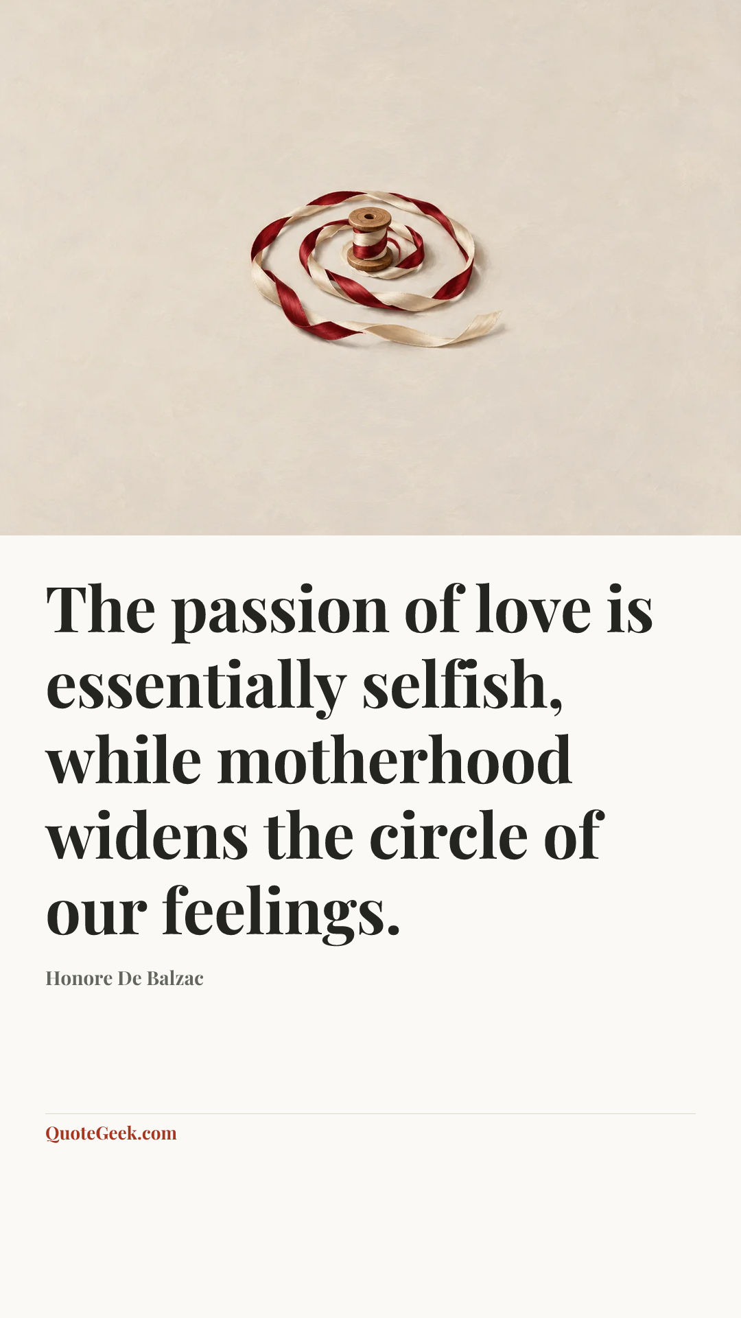 “The passion of love is essentially selfish, while motherhood widens the circle of our feelings.” — Honore De Balzac. Illustrated QuoteGeek card.