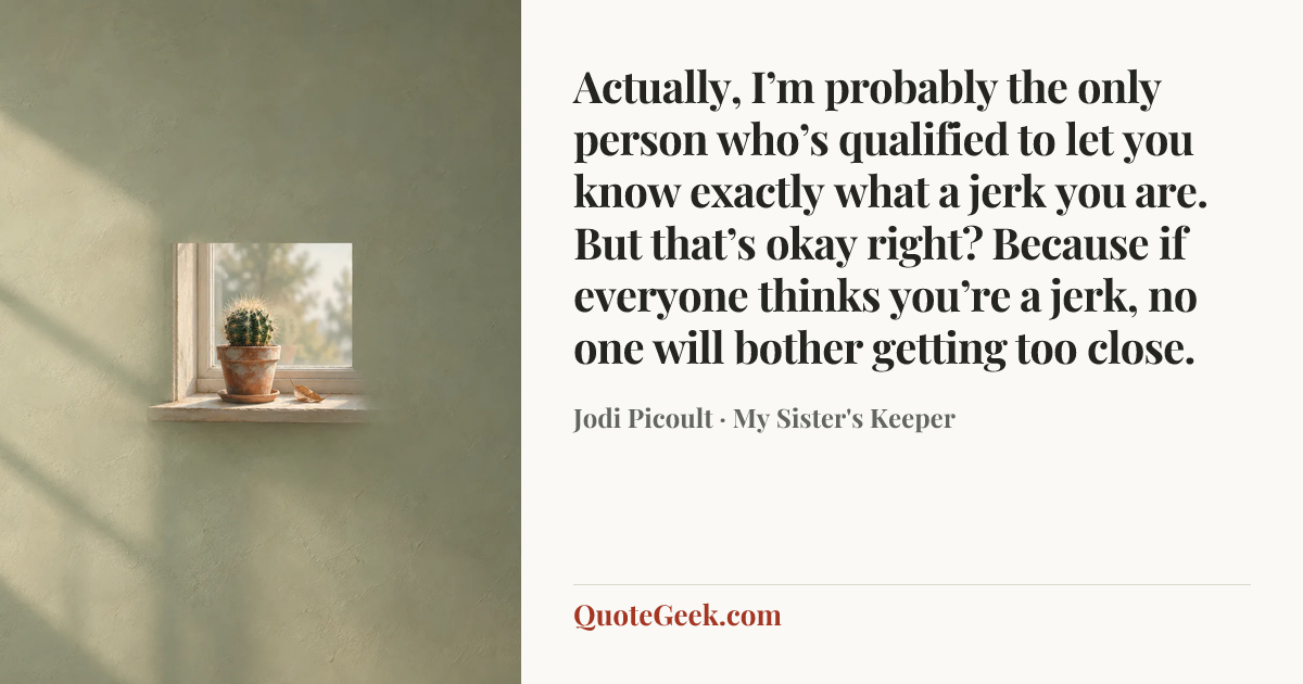 “Actually, I’m probably the only person who’s qualified to let you know exactly what a jerk you are. But that’s okay right? Because if everyone thinks you’re a jerk, no one will bother getting too close.” — Jodi Picoult · My Sister's Keeper. Illustrated QuoteGeek card.