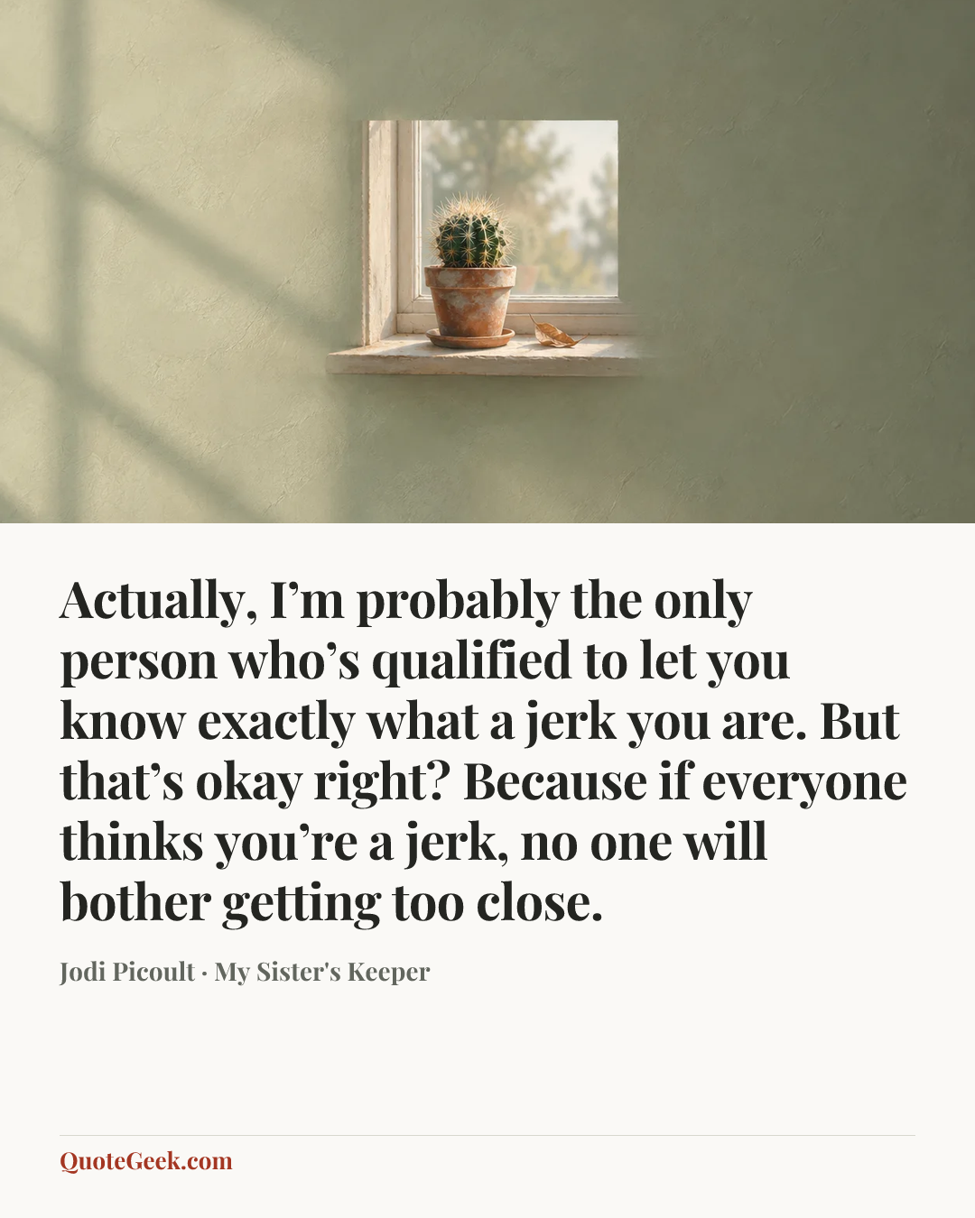 “Actually, I’m probably the only person who’s qualified to let you know exactly what a jerk you are. But that’s okay right? Because if everyone thinks you’re a jerk, no one will bother getting too close.” — Jodi Picoult · My Sister's Keeper. Illustrated QuoteGeek card.