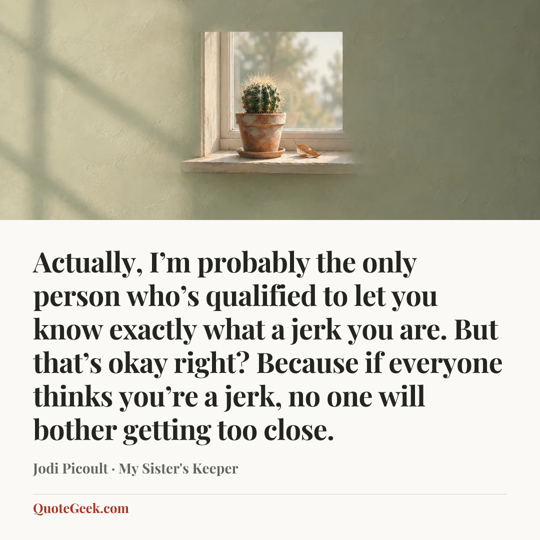 “Actually, I’m probably the only person who’s qualified to let you know exactly what a jerk you are. But that’s okay right? Because if everyone thinks you’re a jerk, no one will bother getting too close.” — Jodi Picoult · My Sister's Keeper. Illustrated QuoteGeek card.