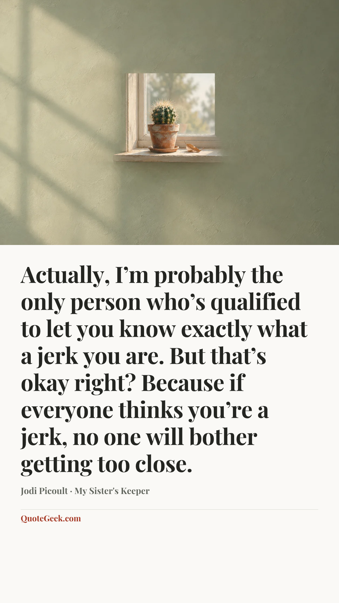 “Actually, I’m probably the only person who’s qualified to let you know exactly what a jerk you are. But that’s okay right? Because if everyone thinks you’re a jerk, no one will bother getting too close.” — Jodi Picoult · My Sister's Keeper. Illustrated QuoteGeek card.