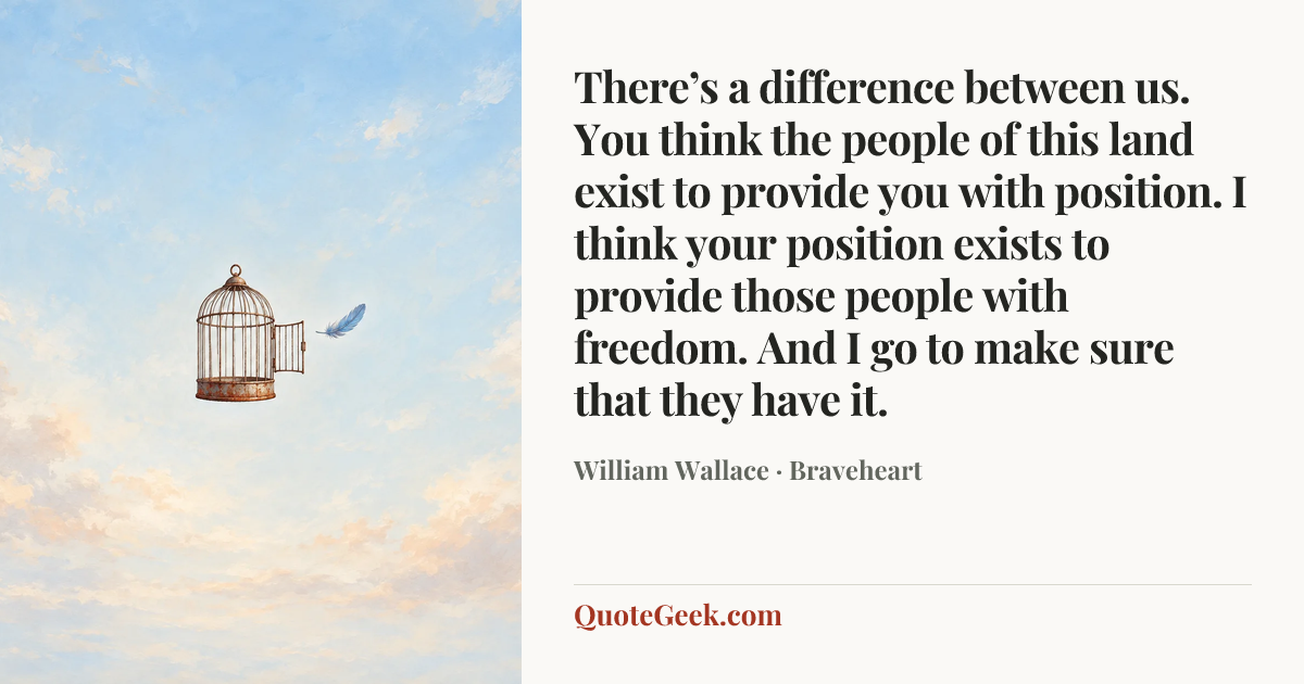 “There’s a difference between us. You think the people of this land exist to provide you with position. I think your position exists to provide those people with freedom. And I go to make sure that they have it.” — William Wallace · Braveheart. Illustrated QuoteGeek card.