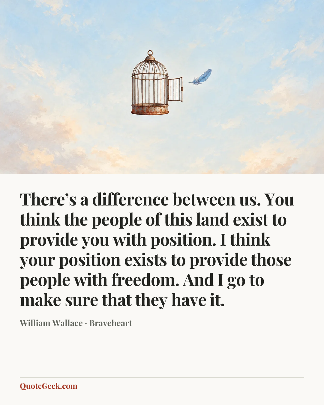 “There’s a difference between us. You think the people of this land exist to provide you with position. I think your position exists to provide those people with freedom. And I go to make sure that they have it.” — William Wallace · Braveheart. Illustrated QuoteGeek card.