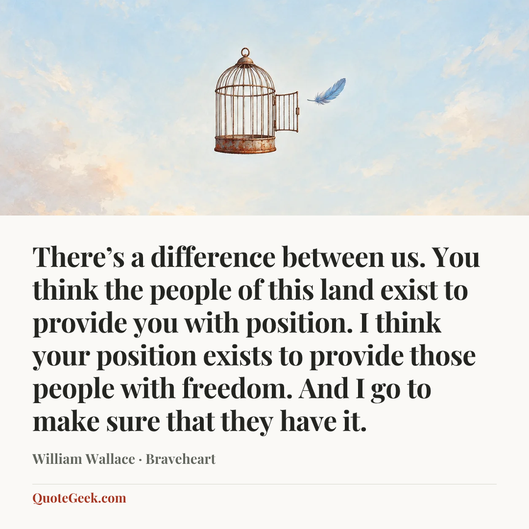 “There’s a difference between us. You think the people of this land exist to provide you with position. I think your position exists to provide those people with freedom. And I go to make sure that they have it.” — William Wallace · Braveheart. Illustrated QuoteGeek card.