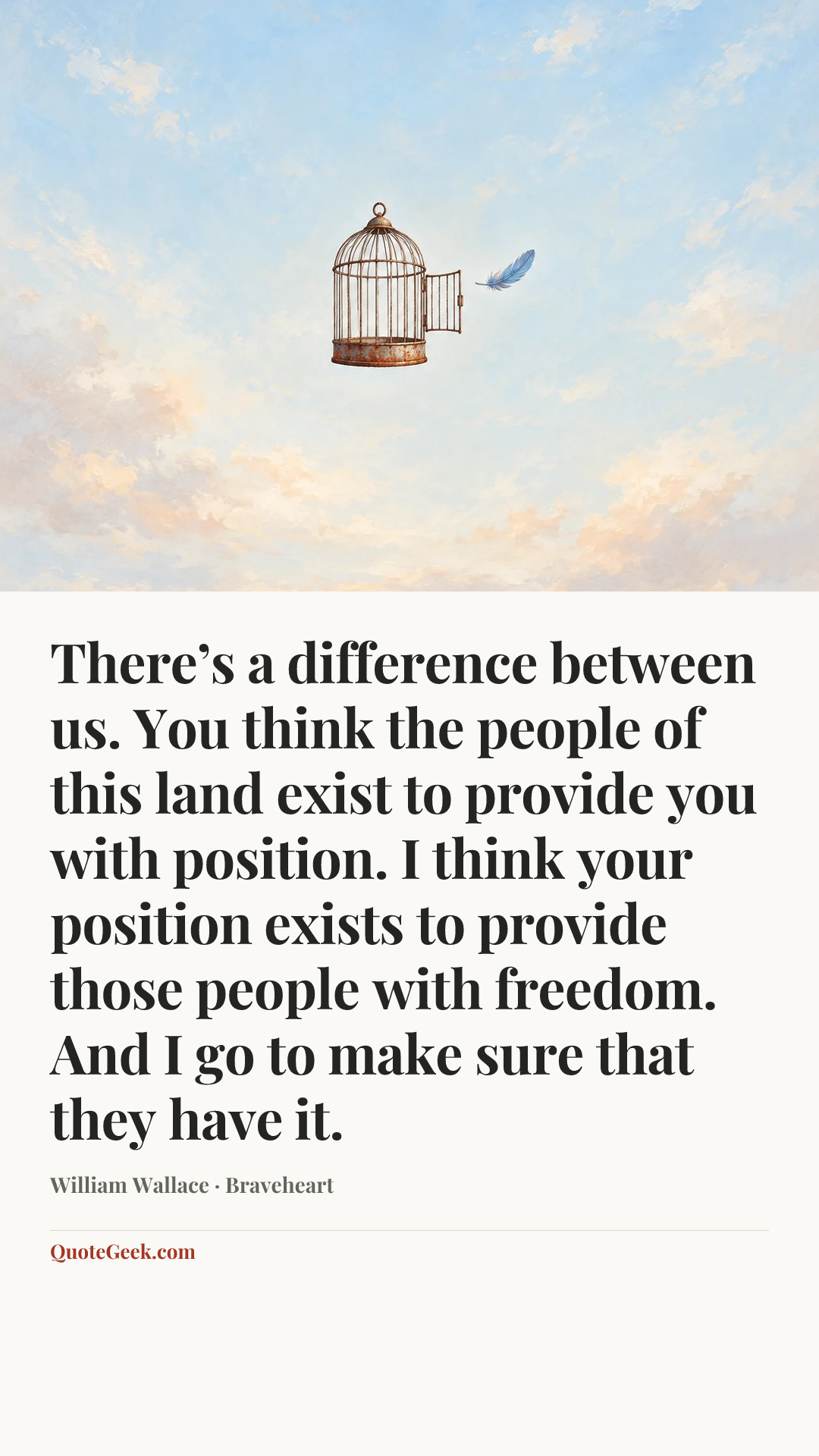 “There’s a difference between us. You think the people of this land exist to provide you with position. I think your position exists to provide those people with freedom. And I go to make sure that they have it.” — William Wallace · Braveheart. Illustrated QuoteGeek card.