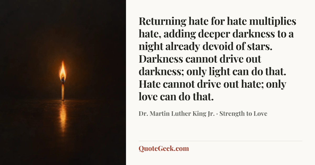 “Returning hate for hate multiplies hate, adding deeper darkness to a night already devoid of stars. Darkness cannot drive out darkness; only light can do that. Hate cannot drive out hate; only love can do that.” — Dr. Martin Luther King Jr. · Strength to Love. Illustrated QuoteGeek card.
