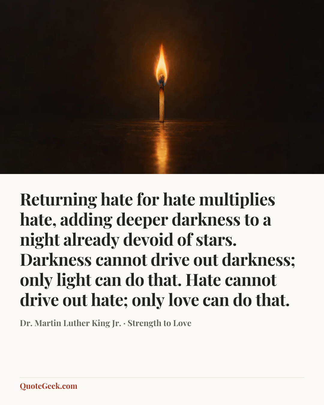 “Returning hate for hate multiplies hate, adding deeper darkness to a night already devoid of stars. Darkness cannot drive out darkness; only light can do that. Hate cannot drive out hate; only love can do that.” — Dr. Martin Luther King Jr. · Strength to Love. Illustrated QuoteGeek card.