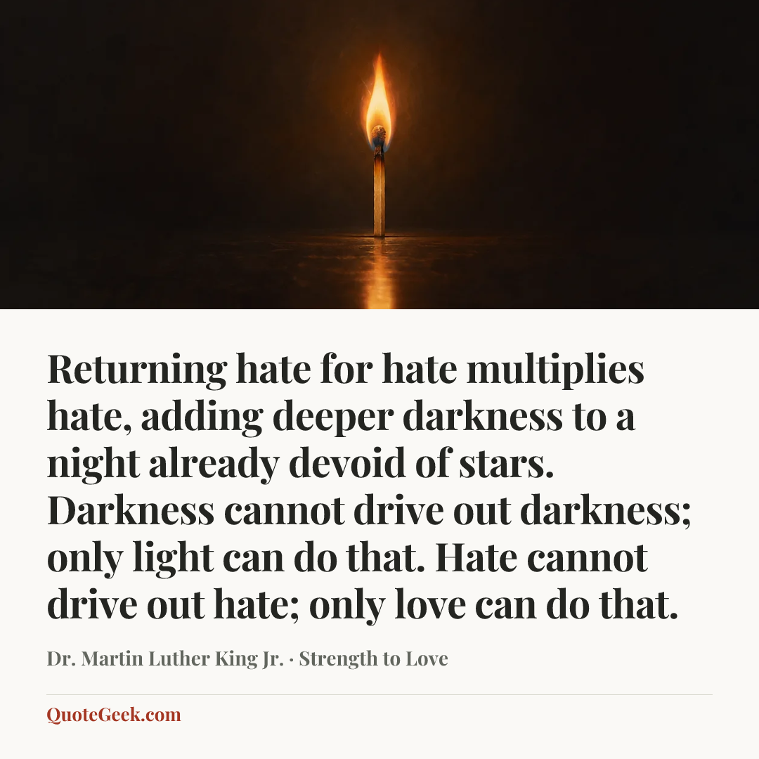 “Returning hate for hate multiplies hate, adding deeper darkness to a night already devoid of stars. Darkness cannot drive out darkness; only light can do that. Hate cannot drive out hate; only love can do that.” — Dr. Martin Luther King Jr. · Strength to Love. Illustrated QuoteGeek card.