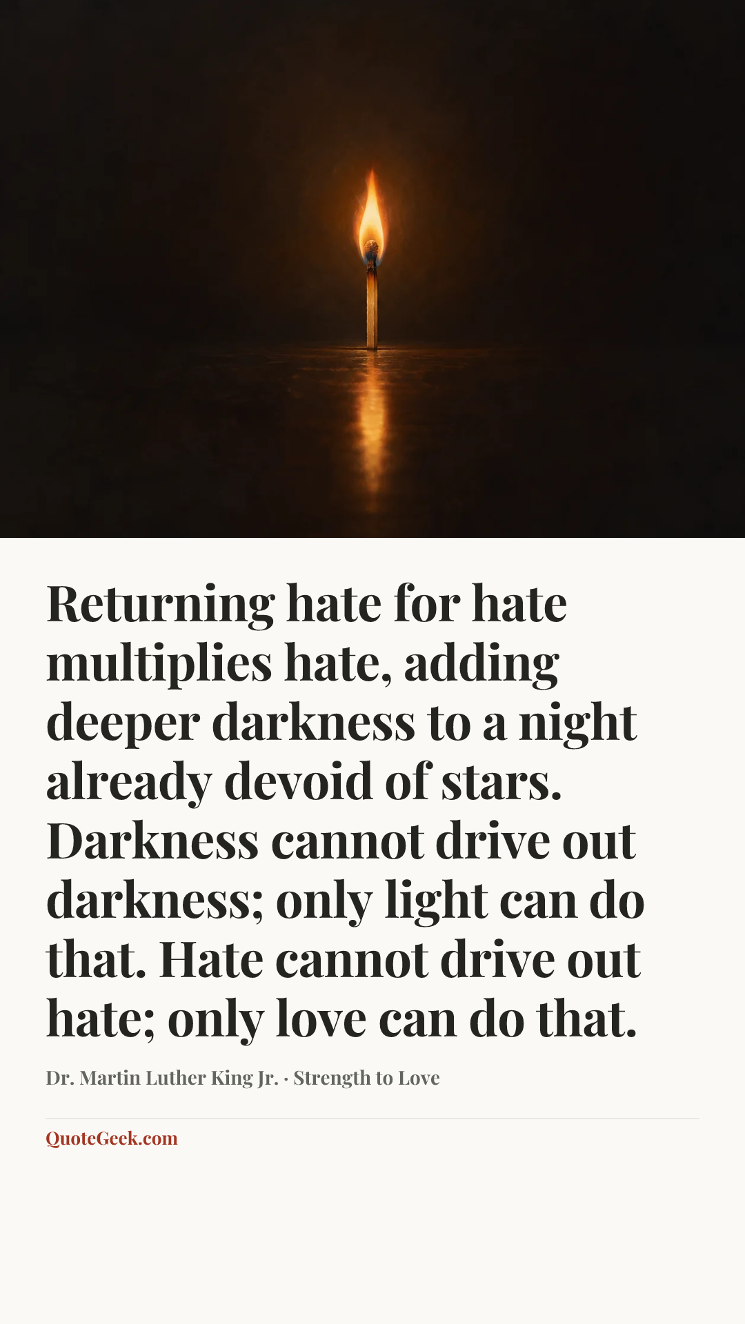 “Returning hate for hate multiplies hate, adding deeper darkness to a night already devoid of stars. Darkness cannot drive out darkness; only light can do that. Hate cannot drive out hate; only love can do that.” — Dr. Martin Luther King Jr. · Strength to Love. Illustrated QuoteGeek card.