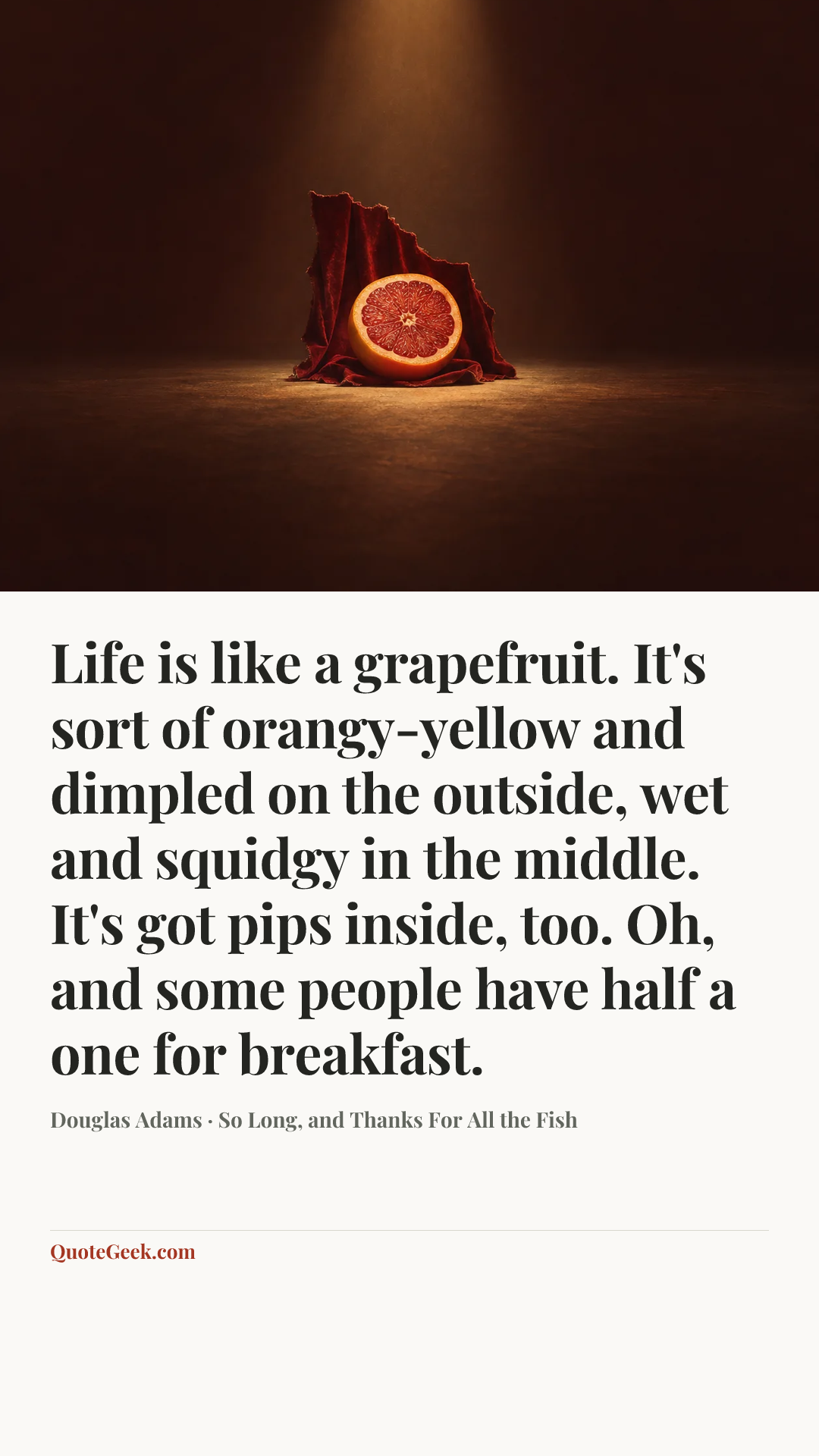 “Life is like a grapefruit. It's sort of orangy-yellow and dimpled on the outside, wet and squidgy in the middle. It's got pips inside, too. Oh, and some people have half a one for breakfast.” — Douglas Adams · So Long, and Thanks For All the Fish. Illustrated QuoteGeek card.
