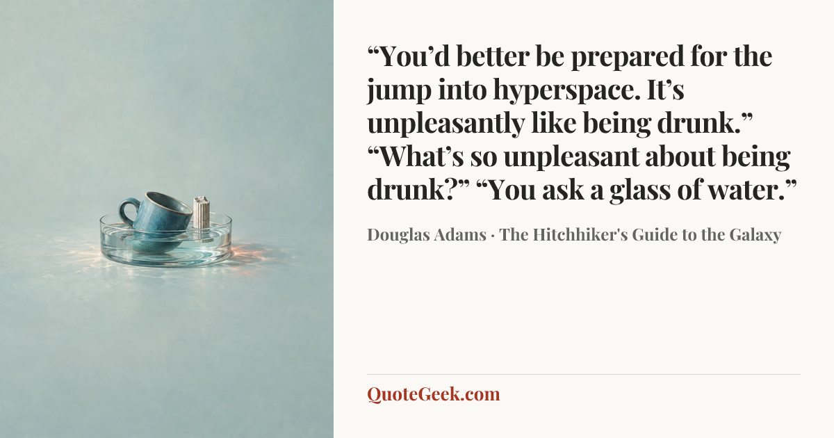 ““You’d better be prepared for the jump into hyperspace. It’s unpleasantly like being drunk.”
“What’s so unpleasant about being drunk?”
“You ask a glass of water.”” — Douglas Adams · The Hitchhiker's Guide to the Galaxy. Illustrated QuoteGeek card.